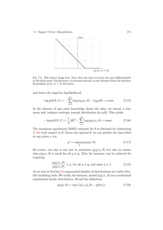 7.1 Support Vector Classiﬁcation 171
y( w, x + b)
loss
Fig. 7.3. The binary hinge loss. Note that the loss is convex but non-diﬀerentiable
at the kink point. Furthermore, it increases linearly as the distance from the decision
hyperplane y( w, x + b) decreases.
and hence the negative log-likelihood
− log p(θ|X, Y ) = −
m
i=1
log p(yi|xi, θ) − log p(θ) + const. (7.15)
In the absence of any prior knowledge about the data, we choose a zero
mean unit variance isotropic normal distribution for p(θ). This yields
− log p(θ|X, Y ) =
1
2
θ 2
−
m
i=1
log p(yi|xi, θ) + const. (7.16)
The maximum aposteriori (MAP) estimate for θ is obtained by minimizing
(7.16) with respect to θ. Given the optimal θ, we can predict the class label
at any given x via
y∗
= argmax
y
p(y|x, θ). (7.17)
Of course, our aim is not just to maximize p(yi|xi, θ) but also to ensure
that p(y|xi, θ) is small for all y = yi. This, for instance, can be achieved by
requiring
p(yi|xi, θ)
p(y|xi, θ)
≥ η, for all y = yi and some η ≥ 1. (7.18)
As we saw in Section 2.3 exponential families of distributions are rather ﬂex-
ible modeling tools. We could, for instance, model p(yi|xi, θ) as a conditional
exponential family distribution. Recall the deﬁnition:
p(y|x, θ) = exp ( φ(x, y), θ − g(θ|x)) . (7.19)
 