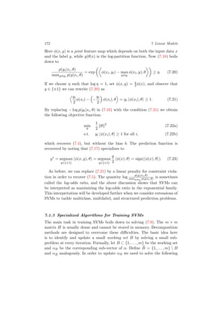 172 7 Linear Models
Here φ(x, y) is a joint feature map which depends on both the input data x
and the label y, while g(θ|x) is the log-partition function. Now (7.18) boils
down to
p(yi|xi, θ)
maxy=yi
p(y|xi, θ)
= exp φ(xi, yi) − max
y=yi
φ(xi, y), θ ≥ η. (7.20)
If we choose η such that log η = 1, set φ(x, y) = y
2 φ(x), and observe that
y ∈ {±1} we can rewrite (7.20) as
yi
2
φ(xi) − −
yi
2
φ(xi), θ = yi φ(xi), θ ≥ 1. (7.21)
By replacing − log p(yi|xi, θ) in (7.16) with the condition (7.21) we obtain
the following objective function:
min
θ
1
2
θ 2
(7.22a)
s.t. yi φ(xi), θ ≥ 1 for all i, (7.22b)
which recovers (7.4), but without the bias b. The prediction function is
recovered by noting that (7.17) specializes to
y∗
= argmax
y∈{±1}
φ(x, y), θ = argmax
y∈{±1}
y
2
φ(x), θ = sign( φ(x), θ ). (7.23)
As before, we can replace (7.21) by a linear penalty for constraint viola-
tion in order to recover (7.5). The quantity log p(yi|xi,θ)
maxy=yi
p(y|xi,θ) is sometimes
called the log-odds ratio, and the above discussion shows that SVMs can
be interpreted as maximizing the log-odds ratio in the exponential family.
This interpretation will be developed further when we consider extensions of
SVMs to tackle multiclass, multilabel, and structured prediction problems.
7.1.3 Specialized Algorithms for Training SVMs
The main task in training SVMs boils down to solving (7.9). The m × m
matrix H is usually dense and cannot be stored in memory. Decomposition
methods are designed to overcome these diﬃculties. The basic idea here
is to identify and update a small working set B by solving a small sub-
problem at every iteration. Formally, let B ⊂ {1, . . . , m} be the working set
and αB be the corresponding sub-vector of α. Deﬁne ¯B = {1, . . . , m}  B
and α ¯B analogously. In order to update αB we need to solve the following
 