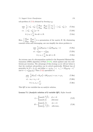 7.1 Support Vector Classiﬁcation 173
sub-problem of (7.9) obtained by freezing α ¯B:
min
αB
1
2
αB α ¯B
HBB HB ¯B
H ¯BB H ¯B ¯B
αB
α ¯B
− αB α ¯B
e (7.24a)
s.t. αB α ¯B
y = 0 (7.24b)
0 ≤ αi ≤
C
m
for all i ∈ B. (7.24c)
Here,
HBB HB ¯B
H ¯BB H ¯B ¯B
is a permutation of the matrix H. By eliminating
constant terms and rearranging, one can simplify the above problem to
min
αB
1
2
αBHBBαB + αB(H ¯BBα ¯B − e) (7.25a)
s.t. αByB = −α ¯By ¯B (7.25b)
0 ≤ αi ≤
C
m
for all i ∈ B. (7.25c)
An extreme case of a decomposition method is the Sequential Minimal Op-
timization (SMO) algorithm of Platt [Pla99], which updates only two coef-
ﬁcients per iteration. The advantage of this strategy as we will see below is
that the resultant sub-problem can be solved analytically. Without loss of
generality let B = {i, j}, and deﬁne s = yi/yj, ci cj = (H ¯BBα ¯B − e)
and d = (−α ¯B
y ¯B/yj). Then (7.25) specializes to
min
αi,αj
1
2
(Hiiα2
i + Hjjα2
j + 2Hijαjαi) + ciαi + cjαj (7.26a)
s.t. sαi + αj = d (7.26b)
0 ≤ αi, αj ≤
C
m
. (7.26c)
This QP in two variables has an analytic solution.
Lemma 7.1 (Analytic solution of 2 variable QP) Deﬁne bounds
L =
max(0,
d− C
m
s ) if s > 0
max(0, d
s ) otherwise
(7.27)
H =
min( C
m , d
s ) if s > 0
min( C
m ,
d− C
m
s ) otherwise,
(7.28)
 