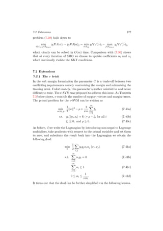 7.2 Extensions 177
problem (7.39) boils down to
min
i∈Iup,j∈Idown
yi J(α)i − yj J(α)j = min
i∈Iup
yi J(α)i − max
j∈Idown
yj J(α)j,
which clearly can be solved in O(m) time. Comparison with (7.36) shows
that at every iteration of SMO we choose to update coeﬃcients αi and αj
which maximally violate the KKT conditions.
7.2 Extensions
7.2.1 The ν trick
In the soft margin formulation the parameter C is a trade-oﬀ between two
conﬂicting requirements namely maximizing the margin and minimizing the
training error. Unfortunately, this parameter is rather unintuitive and hence
diﬃcult to tune. The ν-SVM was proposed to address this issue. As Theorem
7.3 below shows, ν controls the number of support vectors and margin errors.
The primal problem for the ν-SVM can be written as
min
w,b,ξ,ρ
1
2
w 2
− ρ +
1
νm
m
i=1
ξi (7.40a)
s.t. yi( w, xi + b) ≥ ρ − ξi for all i (7.40b)
ξi ≥ 0, and ρ ≥ 0. (7.40c)
As before, if we write the Lagrangian by introducing non-negative Lagrange
multipliers, take gradients with respect to the primal variables and set them
to zero, and substitute the result back into the Lagrangian we obtain the
following dual:
min
α
1
2
i,j
yiyjαiαj xi, xj (7.41a)
s.t.
m
i=1
αiyi = 0 (7.41b)
m
i=1
αi ≥ 1 (7.41c)
0 ≤ αi ≤
1
νm
. (7.41d)
It turns out that the dual can be further simpliﬁed via the following lemma.
 
