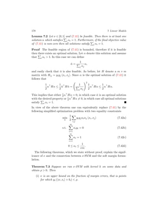 178 7 Linear Models
Lemma 7.2 Let ν ∈ [0, 1] and (7.41) be feasible. Then there is at least one
solution α which satisﬁes i αi = 1. Furthermore, if the ﬁnal objective value
of (7.41) is non-zero then all solutions satisfy i αi = 1.
Proof The feasible region of (7.41) is bounded, therefore if it is feasible
then there exists an optimal solution. Let α denote this solution and assume
that i αi > 1. In this case we can deﬁne
¯α =
1
j αj
α,
and easily check that ¯α is also feasible. As before, let H denote a m × m
matrix with Hij = yiyj xi, xj . Since α is the optimal solution of (7.41) it
follows that
1
2
α Hα ≤
1
2
¯α H ¯α =
1
j αj
2
1
2
α Hα ≤
1
2
α Hα.
This implies that either 1
2α Hα = 0, in which case ¯α is an optimal solution
with the desired property or 1
2α Hα = 0, in which case all optimal solutions
satisfy i αi = 1.
In view of the above theorem one can equivalently replace (7.41) by the
following simpliﬁed optimization problem with two equality constraints
min
α
1
2
i,j
yiyjαiαj xi, xj (7.42a)
s.t.
m
i=1
αiyi = 0 (7.42b)
m
i=1
αi = 1 (7.42c)
0 ≤ αi ≤
1
νm
. (7.42d)
The following theorems, which we state without proof, explain the signif-
icance of ν and the connection between ν-SVM and the soft margin formu-
lation.
Theorem 7.3 Suppose we run ν-SVM with kernel k on some data and
obtain ρ > 0. Then
(i) ν is an upper bound on the fraction of margin errors, that is points
for which yi ( w, xi + bi) < ρ.
 