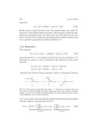 180 7 Linear Models
hinge loss:
l(w, x, y) = max(0, 1 − y( w, x + b))2
. (7.44)
Besides being a proxy for the 0-1 loss, the squared hinge loss, unlike the
hinge loss, is also diﬀerentiable everywhere. This sometimes makes the opti-
mization in the primal easier. Just like in the case of the hinge loss one can
derive the dual of the regularized risk minimization problem and show that
it is a quadratic programming problem (problem 7.5).
7.2.3 Ramp Loss
The ramp loss
l(w, x, y) = min(1 − s, max(0, 1 − y( w, x + b))) (7.45)
parameterized by s ≤ 0 is another proxy for the 0-1 loss (see Figure 7.5).
Although not convex, it can be expressed as the diﬀerence of two convex
functions
lconc(w, x, y) = max(0, 1 − y( w, x + b)) and
lcave(w, x, y) = max(0, s − y( w, x + b)).
Therefore the Convex-Concave procedure (CCP) we discussed in Section
Fig. 7.5. The ramp loss depicted here with s = −0.3 can be viewed as the sum
of a convex function namely the binary hinge loss (left) and a concave function
min(0, 1 − y( w, x + b)) (right). Viewed alternatively, the ramp loss can be written
as the diﬀerence of two convex functions.
3.5.1 can be used to solve the resulting regularized risk minimization problem
with the ramp loss. Towards this end write
J(w) =
1
2
w 2
+
C
m
m
i=1
lconc(w, xi, yi)
Jconc(w)
−
C
m
m
i=1
lcave(w, xi, yi)
Jcave(w)
. (7.46)
 