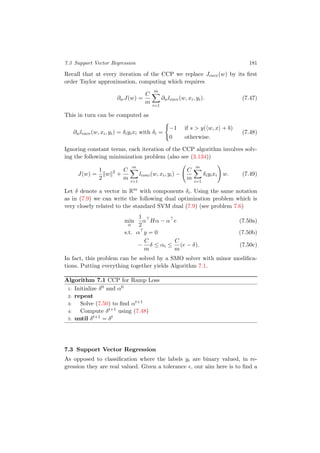 7.3 Support Vector Regression 181
Recall that at every iteration of the CCP we replace Jcave(w) by its ﬁrst
order Taylor approximation, computing which requires
∂wJ(w) =
C
m
m
i=1
∂wlcave(w, xi, yi). (7.47)
This in turn can be computed as
∂wlcave(w, xi, yi) = δiyixi with δi =
−1 if s > y( w, x + b)
0 otherwise.
(7.48)
Ignoring constant terms, each iteration of the CCP algorithm involves solv-
ing the following minimization problem (also see (3.134))
J(w) =
1
2
w 2
+
C
m
m
i=1
lconc(w, xi, yi) −
C
m
m
i=1
δiyixi w. (7.49)
Let δ denote a vector in Rm
with components δi. Using the same notation
as in (7.9) we can write the following dual optimization problem which is
very closely related to the standard SVM dual (7.9) (see problem 7.6)
min
α
1
2
α Hα − α e (7.50a)
s.t. α y = 0 (7.50b)
−
C
m
δ ≤ αi ≤
C
m
(e − δ). (7.50c)
In fact, this problem can be solved by a SMO solver with minor modiﬁca-
tions. Putting everything together yields Algorithm 7.1.
Algorithm 7.1 CCP for Ramp Loss
1: Initialize δ0 and α0
2: repeat
3: Solve (7.50) to ﬁnd αt+1
4: Compute δt+1 using (7.48)
5: until δt+1 = δt
7.3 Support Vector Regression
As opposed to classiﬁcation where the labels yi are binary valued, in re-
gression they are real valued. Given a tolerance , our aim here is to ﬁnd a
 