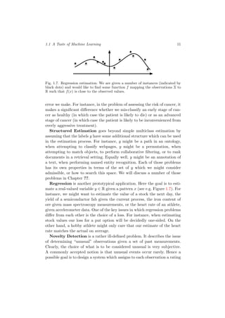 1.1 A Taste of Machine Learning 11
Fig. 1.7. Regression estimation. We are given a number of instances (indicated by
black dots) and would like to ﬁnd some function f mapping the observations X to
R such that f(x) is close to the observed values.
error we make. For instance, in the problem of assessing the risk of cancer, it
makes a signiﬁcant diﬀerence whether we mis-classify an early stage of can-
cer as healthy (in which case the patient is likely to die) or as an advanced
stage of cancer (in which case the patient is likely to be inconvenienced from
overly aggressive treatment).
Structured Estimation goes beyond simple multiclass estimation by
assuming that the labels y have some additional structure which can be used
in the estimation process. For instance, y might be a path in an ontology,
when attempting to classify webpages, y might be a permutation, when
attempting to match objects, to perform collaborative ﬁltering, or to rank
documents in a retrieval setting. Equally well, y might be an annotation of
a text, when performing named entity recognition. Each of those problems
has its own properties in terms of the set of y which we might consider
admissible, or how to search this space. We will discuss a number of those
problems in Chapter ??.
Regression is another prototypical application. Here the goal is to esti-
mate a real-valued variable y ∈ R given a pattern x (see e.g. Figure 1.7). For
instance, we might want to estimate the value of a stock the next day, the
yield of a semiconductor fab given the current process, the iron content of
ore given mass spectroscopy measurements, or the heart rate of an athlete,
given accelerometer data. One of the key issues in which regression problems
diﬀer from each other is the choice of a loss. For instance, when estimating
stock values our loss for a put option will be decidedly one-sided. On the
other hand, a hobby athlete might only care that our estimate of the heart
rate matches the actual on average.
Novelty Detection is a rather ill-deﬁned problem. It describes the issue
of determining “unusual” observations given a set of past measurements.
Clearly, the choice of what is to be considered unusual is very subjective.
A commonly accepted notion is that unusual events occur rarely. Hence a
possible goal is to design a system which assigns to each observation a rating
 