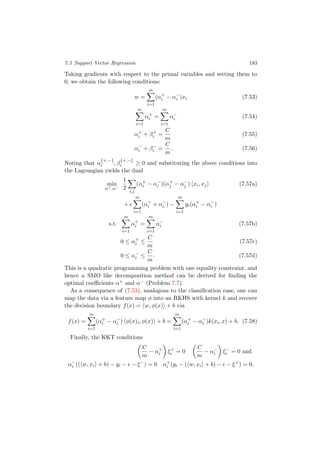 7.3 Support Vector Regression 183
Taking gradients with respect to the primal variables and setting them to
0, we obtain the following conditions:
w =
m
i=1
(α+
i − α−
i )xi (7.53)
m
i=1
α+
i =
m
i=1
α−
i (7.54)
α+
i + β+
i =
C
m
(7.55)
α−
i + β−
i =
C
m
. (7.56)
Noting that α
{+,−}
i , β
{+,−}
i ≥ 0 and substituting the above conditions into
the Lagrangian yields the dual
min
α+,α−
1
2
i,j
(α+
i − α−
i )(α+
j − α−
j ) xi, xj (7.57a)
+
m
i=1
(α+
i + α−
i ) −
m
i=1
yi(α+
i − α−
i )
s.t.
m
i=1
α+
i =
m
i=1
α−
i (7.57b)
0 ≤ α+
i ≤
C
m
(7.57c)
0 ≤ α−
i ≤
C
m
. (7.57d)
This is a quadratic programming problem with one equality constraint, and
hence a SMO like decomposition method can be derived for ﬁnding the
optimal coeﬃcients α+ and α− (Problem 7.7).
As a consequence of (7.53), analogous to the classiﬁcation case, one can
map the data via a feature map φ into an RKHS with kernel k and recover
the decision boundary f(x) = w, φ(x) + b via
f(x) =
m
i=1
(α+
i − α−
i ) φ(x)i, φ(x) + b =
m
i=1
(α+
i − α−
i )k(xi, x) + b. (7.58)
Finally, the KKT conditions
C
m
− α+
i ξ+
i = 0
C
m
− α−
i ξ−
i = 0 and
α−
i (( w, xi + b) − yi − − ξ−
) = 0 α+
i (yi − ( w, xi + b) − − ξ+
) = 0,
 