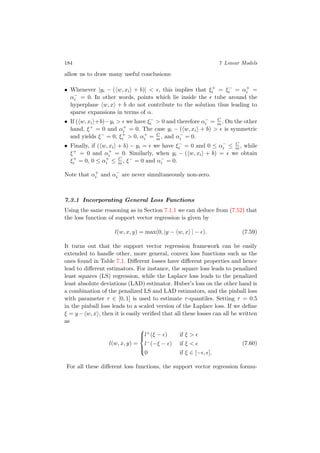 184 7 Linear Models
allow us to draw many useful conclusions:
• Whenever |yi − ( w, xi + b)| < , this implies that ξ+
i = ξ−
i = α+
i =
α−
i = 0. In other words, points which lie inside the tube around the
hyperplane w, x + b do not contribute to the solution thus leading to
sparse expansions in terms of α.
• If ( w, xi +b)−yi > we have ξ−
i > 0 and therefore α−
i = C
m . On the other
hand, ξ+ = 0 and α+
i = 0. The case yi − ( w, xi + b) > is symmetric
and yields ξ− = 0, ξ+
i > 0, α+
i = C
m , and α−
i = 0.
• Finally, if ( w, xi + b) − yi = we have ξ−
i = 0 and 0 ≤ α−
i ≤ C
m , while
ξ+ = 0 and α+
i = 0. Similarly, when yi − ( w, xi + b) = we obtain
ξ+
i = 0, 0 ≤ α+
i ≤ C
m , ξ− = 0 and α−
i = 0.
Note that α+
i and α−
i are never simultaneously non-zero.
7.3.1 Incorporating General Loss Functions
Using the same reasoning as in Section 7.1.1 we can deduce from (7.52) that
the loss function of support vector regression is given by
l(w, x, y) = max(0, |y − w, x | − ). (7.59)
It turns out that the support vector regression framework can be easily
extended to handle other, more general, convex loss functions such as the
ones found in Table 7.1. Diﬀerent losses have diﬀerent properties and hence
lead to diﬀerent estimators. For instance, the square loss leads to penalized
least squares (LS) regression, while the Laplace loss leads to the penalized
least absolute deviations (LAD) estimator. Huber’s loss on the other hand is
a combination of the penalized LS and LAD estimators, and the pinball loss
with parameter τ ∈ [0, 1] is used to estimate τ-quantiles. Setting τ = 0.5
in the pinball loss leads to a scaled version of the Laplace loss. If we deﬁne
ξ = y− w, x , then it is easily veriﬁed that all these losses can all be written
as
l(w, x, y) =



l+(ξ − ) if ξ >
l−(−ξ − ) if ξ <
0 if ξ ∈ [− , ].
(7.60)
For all these diﬀerent loss functions, the support vector regression formu-
 