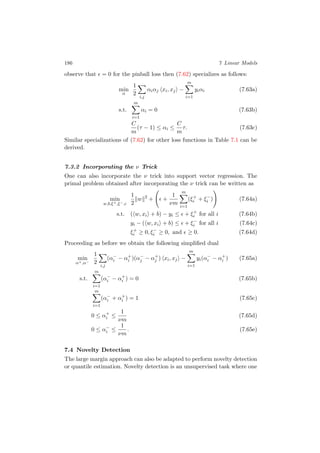 186 7 Linear Models
observe that = 0 for the pinball loss then (7.62) specializes as follows:
min
α
1
2
i,j
αiαj xi, xj −
m
i=1
yiαi (7.63a)
s.t.
m
i=1
αi = 0 (7.63b)
C
m
(τ − 1) ≤ αi ≤
C
m
τ. (7.63c)
Similar specializations of (7.62) for other loss functions in Table 7.1 can be
derived.
7.3.2 Incorporating the ν Trick
One can also incorporate the ν trick into support vector regression. The
primal problem obtained after incorporating the ν trick can be written as
min
w,b,ξ+,ξ−,
1
2
w 2
+ +
1
νm
m
i=1
(ξ+
i + ξ−
i ) (7.64a)
s.t. ( w, xi + b) − yi ≤ + ξ+
i for all i (7.64b)
yi − ( w, xi + b) ≤ + ξ−
i for all i (7.64c)
ξ+
i ≥ 0, ξ−
i ≥ 0, and ≥ 0. (7.64d)
Proceeding as before we obtain the following simpliﬁed dual
min
α+,α−
1
2
i,j
(α−
i − α+
i )(α−
j − α+
j ) xi, xj −
m
i=1
yi(α−
i − α+
i ) (7.65a)
s.t.
m
i=1
(α−
i − α+
i ) = 0 (7.65b)
m
i=1
(α−
i + α+
i ) = 1 (7.65c)
0 ≤ α+
i ≤
1
νm
(7.65d)
0 ≤ α−
i ≤
1
νm
. (7.65e)
7.4 Novelty Detection
The large margin approach can also be adapted to perform novelty detection
or quantile estimation. Novelty detection is an unsupervised task where one
 