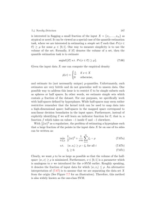 7.4 Novelty Detection 187
is interested in ﬂagging a small fraction of the input X = {x1, . . . , xm} as
atypical or novel. It can be viewed as a special case of the quantile estimation
task, where we are interested in estimating a simple set C such that Pr(x ∈
C) ≥ µ for some µ ∈ [0, 1]. One way to measure simplicity is to use the
volume of the set. Formally, if |C| denotes the volume of a set, then the
quantile estimation task is to estimate
arginf{|C| s.t. Pr(x ∈ C) ≥ µ}. (7.66)
Given the input data X one can compute the empirical density
ˆp(x) =
1
m if x ∈ X
0 otherwise,
and estimate its (not necessarily unique) µ-quantiles. Unfortunately, such
estimates are very brittle and do not generalize well to unseen data. One
possible way to address this issue is to restrict C to be simple subsets such
as spheres or half spaces. In other words, we estimate simple sets which
contain µ fraction of the dataset. For our purposes, we speciﬁcally work
with half-spaces deﬁned by hyperplanes. While half-spaces may seem rather
restrictive remember that the kernel trick can be used to map data into
a high-dimensional space; half-spaces in the mapped space correspond to
non-linear decision boundaries in the input space. Furthermore, instead of
explicitly identifying C we will learn an indicator function for C, that is, a
function f which takes on values −1 inside C and −1 elsewhere.
With 1
2 w 2 as a regularizer, the problem of estimating a hyperplane such
that a large fraction of the points in the input data X lie on one of its sides
can be written as:
min
w,ξ,ρ
1
2
w 2
+
1
νm
m
i=1
ξi − ρ (7.67a)
s.t. w, xi ≥ ρ − ξi for all i (7.67b)
ξi ≥ 0. (7.67c)
Clearly, we want ρ to be as large as possible so that the volume of the half-
space w, x ≥ ρ is minimized. Furthermore, ν ∈ [0, 1] is a parameter which
is analogous to ν we introduced for the ν-SVM earlier. Roughly speaking,
it denotes the fraction of input data for which w, xi ≤ ρ. An alternative
interpretation of (7.67) is to assume that we are separating the data set X
from the origin (See Figure 7.7 for an illustration). Therefore, this method
is also widely known as the one-class SVM.
 