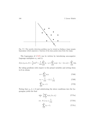 188 7 Linear Models
Fig. 7.7. The novelty detection problem can be viewed as ﬁnding a large margin
hyperplane which separates ν fraction of the data points away from the origin.
The Lagrangian of (7.67) can be written by introducing non-negative
Lagrange multipliers αi, and βi:
L(w, ξ, ρ, α, β) =
1
2
w 2
+
1
νm
m
i=1
ξi − ρ +
m
i=1
αi(ρ − ξi − w, xi ) −
m
i=1
βiξi.
By taking gradients with respect to the primal variables and setting them
to 0 we obtain
w =
m
i=1
αixi (7.68)
αi =
1
νm
− βi ≤
1
νm
(7.69)
m
i=1
αi = 1. (7.70)
Noting that αi, βi ≥ 0 and substituting the above conditions into the La-
grangian yields the dual
min
α
1
2
i,j
αiαj xi, xj (7.71a)
s.t. 0 ≤ αi ≤
1
νm
(7.71b)
m
i=1
αi = 1. (7.71c)
 