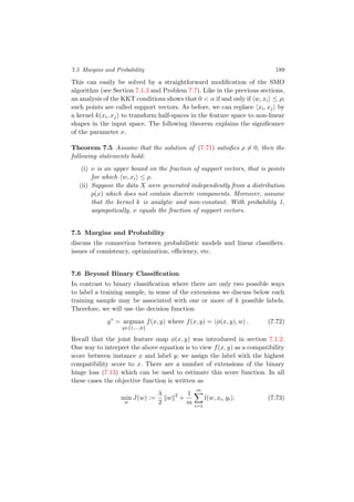 7.5 Margins and Probability 189
This can easily be solved by a straightforward modiﬁcation of the SMO
algorithm (see Section 7.1.3 and Problem 7.7). Like in the previous sections,
an analysis of the KKT conditions shows that 0 < α if and only if w, xi ≤ ρ;
such points are called support vectors. As before, we can replace xi, xj by
a kernel k(xi, xj) to transform half-spaces in the feature space to non-linear
shapes in the input space. The following theorem explains the signiﬁcance
of the parameter ν.
Theorem 7.5 Assume that the solution of (7.71) satisﬁes ρ = 0, then the
following statements hold:
(i) ν is an upper bound on the fraction of support vectors, that is points
for which w, xi ≤ ρ.
(ii) Suppose the data X were generated independently from a distribution
p(x) which does not contain discrete components. Moreover, assume
that the kernel k is analytic and non-constant. With probability 1,
asympotically, ν equals the fraction of support vectors.
7.5 Margins and Probability
discuss the connection between probabilistic models and linear classiﬁers.
issues of consistency, optimization, eﬃciency, etc.
7.6 Beyond Binary Classiﬁcation
In contrast to binary classiﬁcation where there are only two possible ways
to label a training sample, in some of the extensions we discuss below each
training sample may be associated with one or more of k possible labels.
Therefore, we will use the decision function
y∗
= argmax
y∈{1,...,k}
f(x, y) where f(x, y) = φ(x, y), w . (7.72)
Recall that the joint feature map φ(x, y) was introduced in section 7.1.2.
One way to interpret the above equation is to view f(x, y) as a compatibility
score between instance x and label y; we assign the label with the highest
compatibility score to x. There are a number of extensions of the binary
hinge loss (7.13) which can be used to estimate this score function. In all
these cases the objective function is written as
min
w
J(w) :=
λ
2
w 2
+
1
m
m
i=1
l(w, xi, yi). (7.73)
 