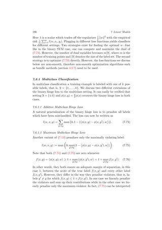 190 7 Linear Models
Here λ is a scalar which trades oﬀ the regularizer 1
2 w 2
with the empirical
risk 1
m
m
i=1 l(w, xi, yi). Plugging in diﬀerent loss functions yields classiﬁers
for diﬀerent settings. Two strategies exist for ﬁnding the optimal w. Just
like in the binary SVM case, one can compute and maximize the dual of
(7.73). However, the number of dual variables becomes m|Y|, where m is the
number of training points and |Y| denotes the size of the label set. The second
strategy is to optimize (7.73) directly. However, the loss functions we discuss
below are non-smooth, therefore non-smooth optimization algorithms such
as bundle methods (section 3.2.7) need to be used.
7.6.1 Multiclass Classiﬁcation
In multiclass classiﬁcation a training example is labeled with one of k pos-
sible labels, that is, Y = {1, . . . , k}. We discuss two diﬀerent extensions of
the binary hinge loss to the multiclass setting. It can easily be veriﬁed that
setting Y = {±1} and φ(x, y) = y
2 φ(x) recovers the binary hinge loss in both
cases.
7.6.1.1 Additive Multiclass Hinge Loss
A natural generalization of the binary hinge loss is to penalize all labels
which have been misclassiﬁed. The loss can now be written as
l(w, x, y) =
y =y
max 0, 1 − ( φ(x, y) − φ(x, y ), w ) . (7.74)
7.6.1.2 Maximum Multiclass Hinge Loss
Another variant of (7.13) penalizes only the maximally violating label:
l(w, x, y) := max 0, max
y =y
(1 − φ(x, y) − φ(x, y ), w ) . (7.75)
Note that both (7.74) and (7.75) are zero whenever
f(x, y) = φ(x, y), w ≥ 1 + max
y =y
φ(x, y ), w = 1 + max
y =y
f(x, y ). (7.76)
In other words, they both ensure an adequate margin of separation, in this
case 1, between the score of the true label f(x, y) and every other label
f(x, y ). However, they diﬀer in the way they penalize violators, that is, la-
bels y = y for which f(x, y) ≤ 1 + f(x, y ). In one case we linearly penalize
the violators and sum up their contributions while in the other case we lin-
early penalize only the maximum violator. In fact, (7.75) can be interpreted
 