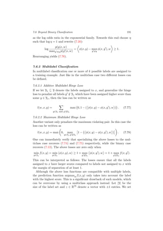 7.6 Beyond Binary Classiﬁcation 191
as the log odds ratio in the exponential family. Towards this end choose η
such that log η = 1 and rewrite (7.20):
log
p(y|x, w)
maxy =y p(y |x, w)
= φ(x, y) − max
y =y
φ(x, y ), w ≥ 1.
Rearranging yields (7.76).
7.6.2 Multilabel Classiﬁcation
In multilabel classiﬁcation one or more of k possible labels are assigned to
a training example. Just like in the multiclass case two diﬀerent losses can
be deﬁned.
7.6.2.1 Additive Multilabel Hinge Loss
If we let Yx ⊆ Y denote the labels assigned to x, and generalize the hinge
loss to penalize all labels y /∈ Yx which have been assigned higher score than
some y ∈ Yx, then the loss can be written as
l(w, x, y) =
y∈Yx and y /∈Yx
max 0, 1 − ( φ(x, y) − φ(x, y ), w ) . (7.77)
7.6.2.2 Maximum Multilabel Hinge Loss
Another variant only penalizes the maximum violating pair. In this case the
loss can be written as
l(w, x, y) = max 0, max
y∈Yx,y /∈Yx
1 − φ(x, y) − φ(x, y ), w . (7.78)
One can immediately verify that specializing the above losses to the mul-
ticlass case recovers (7.74) and (7.75) respectively, while the binary case
recovers (7.13). The above losses are zero only when
min
y∈Yx
f(x, y) = min
y∈Yx
φ(x, y), w ≥ 1 + max
y /∈Yx
φ(x, y ), w = 1 + max
y /∈Yx
f(x, y ).
This can be interpreted as follows: The losses ensure that all the labels
assigned to x have larger scores compared to labels not assigned to x with
the margin of separation of at least 1.
Although the above loss functions are compatible with multiple labels,
the prediction function argmaxy f(x, y) only takes into account the label
with the highest score. This is a signiﬁcant drawback of such models, which
can be overcome by using a multiclass approach instead. Let |Y| be the
size of the label set and z ∈ R|Y|
denote a vector with ±1 entries. We set
 