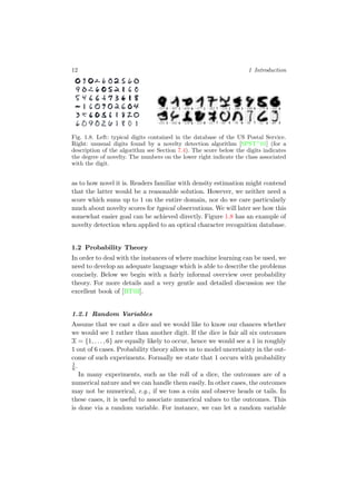 12 1 Introduction
Fig. 1.8. Left: typical digits contained in the database of the US Postal Service.
Right: unusual digits found by a novelty detection algorithm [SPST+
01] (for a
description of the algorithm see Section 7.4). The score below the digits indicates
the degree of novelty. The numbers on the lower right indicate the class associated
with the digit.
as to how novel it is. Readers familiar with density estimation might contend
that the latter would be a reasonable solution. However, we neither need a
score which sums up to 1 on the entire domain, nor do we care particularly
much about novelty scores for typical observations. We will later see how this
somewhat easier goal can be achieved directly. Figure 1.8 has an example of
novelty detection when applied to an optical character recognition database.
1.2 Probability Theory
In order to deal with the instances of where machine learning can be used, we
need to develop an adequate language which is able to describe the problems
concisely. Below we begin with a fairly informal overview over probability
theory. For more details and a very gentle and detailed discussion see the
excellent book of [BT03].
1.2.1 Random Variables
Assume that we cast a dice and we would like to know our chances whether
we would see 1 rather than another digit. If the dice is fair all six outcomes
X = {1, . . . , 6} are equally likely to occur, hence we would see a 1 in roughly
1 out of 6 cases. Probability theory allows us to model uncertainty in the out-
come of such experiments. Formally we state that 1 occurs with probability
1
6.
In many experiments, such as the roll of a dice, the outcomes are of a
numerical nature and we can handle them easily. In other cases, the outcomes
may not be numerical, e.g., if we toss a coin and observe heads or tails. In
these cases, it is useful to associate numerical values to the outcomes. This
is done via a random variable. For instance, we can let a random variable
 