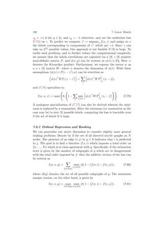 192 7 Linear Models
zy = +1 if the y ∈ Yx and zy = −1 otherwise, and use the multiclass loss
(7.75) on z. To predict we compute z∗ = argmaxz f(x, z) and assign to x
the labels corresponding to components of z∗ which are +1. Since z can
take on 2|Y| possible values, this approach is not feasible if |Y| is large. To
tackle such problems, and to further reduce the computational complexity
we assume that the labels correlations are captured via a |Y| × |Y| positive
semi-deﬁnite matrix P, and φ(x, y) can be written as φ(x) ⊗ Py. Here ⊗
denotes the Kronecker product. Furthermore, we express the vector w as
a n × |Y| matrix W, where n denotes the dimension of φ(x). With these
assumptions φ(x) ⊗ P(z − z ), w can be rewritten as
φ(x) WP, (z − z ) =
i
φ(x) WP
i
(zi − zi),
and (7.78) specializes to
l(w, x, z) := max 0, 1 −
i
min
zi=zi
φ(x) WP
i
(zi − zi) . (7.79)
A analogous specialization of (7.77) can also be derived wherein the mini-
mum is replaced by a summation. Since the minimum (or summation as the
case may be) is over |Y| possible labels, computing the loss is tractable even
if the set of labels Y is large.
7.6.3 Ordinal Regression and Ranking
We can generalize our above discussion to consider slightly more general
ranking problems. Denote by Y the set of all directed acyclic graphs on N
nodes. The presence of an edge (i, j) in y ∈ Y indicates that i is preferred
to j. The goal is to ﬁnd a function f(x, i) which imposes a total order on
{1, . . . , N} which is in close agreement with y. Speciﬁcally, if the estimation
error is given by the number of subgraphs of y which are in disagreement
with the total order imposed by f, then the additive version of the loss can
be written as
l(w, x, y) =
G∈A(y)
max
(i,j)∈G
(0, 1 − (f(x, i) − f(x, j))) , (7.80)
where A(y) denotes the set of all possible subgraphs of y. The maximum
margin version, on the other hand, is given by
l(w, x, y) = max
G∈A(y)
max
(i,j)∈G
(0, 1 − (f(x, i) − f(x, j))) . (7.81)
 