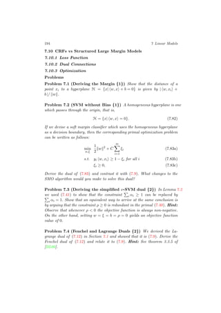 194 7 Linear Models
7.10 CRFs vs Structured Large Margin Models
7.10.1 Loss Function
7.10.2 Dual Connections
7.10.3 Optimization
Problems
Problem 7.1 (Deriving the Margin {1}) Show that the distance of a
point xi to a hyperplane H = {x| w, x + b = 0} is given by | w, xi +
b |/ w .
Problem 7.2 (SVM without Bias {1}) A homogeneous hyperplane is one
which passes through the origin, that is,
H = {x| w, x = 0}. (7.82)
If we devise a soft margin classiﬁer which uses the homogeneous hyperplane
as a decision boundary, then the corresponding primal optimization problem
can be written as follows:
min
w,ξ
1
2
w 2
+ C
m
i=1
ξi (7.83a)
s.t. yi w, xi ≥ 1 − ξi for all i (7.83b)
ξi ≥ 0, (7.83c)
Derive the dual of (7.83) and contrast it with (7.9). What changes to the
SMO algorithm would you make to solve this dual?
Problem 7.3 (Deriving the simpliﬁed ν-SVM dual {2}) In Lemma 7.2
we used (7.41) to show that the constraint i αi ≥ 1 can be replaced by
i αi = 1. Show that an equivalent way to arrive at the same conclusion is
by arguing that the constraint ρ ≥ 0 is redundant in the primal (7.40). Hint:
Observe that whenever ρ < 0 the objective function is always non-negative.
On the other hand, setting w = ξ = b = ρ = 0 yields an objective function
value of 0.
Problem 7.4 (Fenchel and Lagrange Duals {2}) We derived the La-
grange dual of (7.12) in Section 7.1 and showed that it is (7.9). Derive the
Fenchel dual of (7.12) and relate it to (7.9). Hint: See theorem 3.3.5 of
[BL00].
 