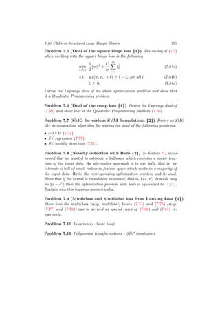7.10 CRFs vs Structured Large Margin Models 195
Problem 7.5 (Dual of the square hinge loss {1}) The analog of (7.5)
when working with the square hinge loss is the following
min
w,b,ξ
1
2
w 2
+
C
m
m
i=1
ξ2
i (7.84a)
s.t. yi( w, xi + b) ≥ 1 − ξi for all i (7.84b)
ξi ≥ 0, (7.84c)
Derive the Lagrange dual of the above optimization problem and show that
it a Quadratic Programming problem.
Problem 7.6 (Dual of the ramp loss {1}) Derive the Lagrange dual of
(7.49) and show that it the Quadratic Programming problem (7.50).
Problem 7.7 (SMO for various SVM formulations {2}) Derive an SMO
like decomposition algorithm for solving the dual of the following problems:
• ν-SVM (7.41).
• SV regression (7.57).
• SV novelty detection (7.71).
Problem 7.8 (Novelty detection with Balls {2}) In Section 7.4 we as-
sumed that we wanted to estimate a halfspace which contains a major frac-
tion of the input data. An alternative approach is to use balls, that is, we
estimate a ball of small radius in feature space which encloses a majority of
the input data. Write the corresponding optimization problem and its dual.
Show that if the kernel is translation invariant, that is, k(x, x ) depends only
on x − x then the optimization problem with balls is equivalent to (7.71).
Explain why this happens geometrically.
Problem 7.9 (Multiclass and Multilabel loss from Ranking Loss {1})
Show how the multiclass (resp. multilabel) losses (7.74) and (7.75) (resp.
(7.77) and (7.79)) can be derived as special cases of (7.80) and (7.81) re-
spectively.
Problem 7.10 Invariances (basic loss)
Problem 7.11 Polynomial transformations - SDP constraints
 