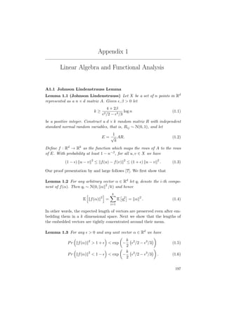 Appendix 1
Linear Algebra and Functional Analysis
A1.1 Johnson Lindenstrauss Lemma
Lemma 1.1 (Johnson Lindenstrauss) Let X be a set of n points in Rd
represented as a n × d matrix A. Given , β > 0 let
k ≥
4 + 2β
2/2 − 3/3
log n (1.1)
be a positive integer. Construct a d × k random matrix R with independent
standard normal random variables, that is, Rij ∼ N(0, 1), and let
E =
1
√
k
AR. (1.2)
Deﬁne f : Rd
→ Rk
as the function which maps the rows of A to the rows
of E. With probability at least 1 − n−β, for all u, v ∈ X we have
(1 − ) u − v 2
≤ f(u) − f(v) 2
≤ (1 + ) u − v 2
. (1.3)
Our proof presentation by and large follows [?]. We ﬁrst show that
Lemma 1.2 For any arbitrary vector α ∈ Rd
let qi denote the i-th compo-
nent of f(α). Then qi ∼ N(0, α 2
/k) and hence
E f(α) 2
=
k
i=1
E q2
i = α 2
. (1.4)
In other words, the expected length of vectors are preserved even after em-
bedding them in a k dimensional space. Next we show that the lengths of
the embedded vectors are tightly concentrated around their mean.
Lemma 1.3 For any > 0 and any unit vector α ∈ Rd
we have
Pr f(α) 2
> 1 + < exp −
k
2
2
/2 − 3
/3 (1.5)
Pr f(α) 2
< 1 − < exp −
k
2
2
/2 − 3
/3 . (1.6)
197
 