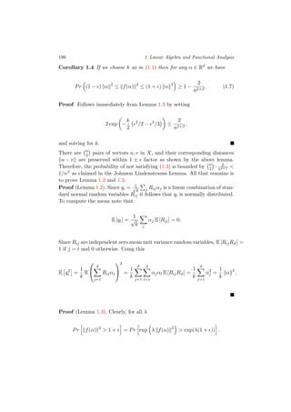 198 1 Linear Algebra and Functional Analysis
Corollary 1.4 If we choose k as in (1.1) then for any α ∈ Rd
we have
Pr (1 − ) α 2
≤ f(α) 2
≤ (1 + ) α 2
≥ 1 −
2
n2+β
. (1.7)
Proof Follows immediately from Lemma 1.3 by setting
2 exp −
k
2
2
/2 − 3
/3 ≤
2
n2+β
,
and solving for k.
There are n
2 pairs of vectors u, v in X, and their corresponding distances
u − v are preserved within 1 ± factor as shown by the above lemma.
Therefore, the probability of not satisfying (1.3) is bounded by n
2 · 2
n2+β <
1/nβ as claimed in the Johnson Lindenstrauss Lemma. All that remains is
to prove Lemma 1.2 and 1.3.
Proof (Lemma 1.2). Since qi = 1√
k j Rijαj is a linear combination of stan-
dard normal random variables Rij it follows that qi is normally distributed.
To compute the mean note that
E [qi] =
1
√
k j
αj E [Rij] = 0.
Since Rij are independent zero mean unit variance random variables, E [RijRil] =
1 if j = l and 0 otherwise. Using this
E q2
i =
1
k
E


d
j=1
Rijαj


2
=
1
k
d
j=1
d
l=1
αjαl E [RijRil] =
1
k
d
j=1
α2
j =
1
k
α 2
.
Proof (Lemma 1.3). Clearly, for all λ
Pr f(α) 2
> 1 + = Pr exp λ f(α) 2
> exp(λ(1 + )) .
 