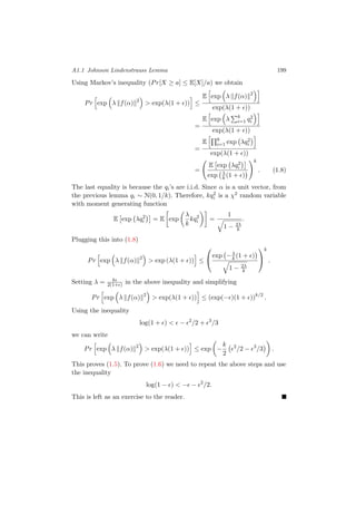 A1.1 Johnson Lindenstrauss Lemma 199
Using Markov’s inequality (Pr[X ≥ a] ≤ E[X]/a) we obtain
Pr exp λ f(α) 2
> exp(λ(1 + )) ≤
E exp λ f(α) 2
exp(λ(1 + ))
=
E exp λ k
i=1 q2
i
exp(λ(1 + ))
=
E k
i=1 exp λq2
i
exp(λ(1 + ))
=
E exp λq2
i
exp λ
k (1 + )
k
. (1.8)
The last equality is because the qi’s are i.i.d. Since α is a unit vector, from
the previous lemma qi ∼ N(0, 1/k). Therefore, kq2
i is a χ2 random variable
with moment generating function
E exp λq2
i = E exp
λ
k
kq2
i =
1
1 − 2λ
k
.
Plugging this into (1.8)
Pr exp λ f(α) 2
> exp (λ(1 + )) ≤


exp −λ
k (1 + )
1 − 2λ
k


k
.
Setting λ = k
2(1+ ) in the above inequality and simplifying
Pr exp λ f(α) 2
> exp(λ(1 + )) ≤ (exp(− )(1 + ))k/2
.
Using the inequality
log(1 + ) < − 2
/2 + 3
/3
we can write
Pr exp λ f(α) 2
> exp(λ(1 + )) ≤ exp −
k
2
2
/2 − 3
/3 .
This proves (1.5). To prove (1.6) we need to repeat the above steps and use
the inequality
log(1 − ) < − − 2
/2.
This is left as an exercise to the reader.
 