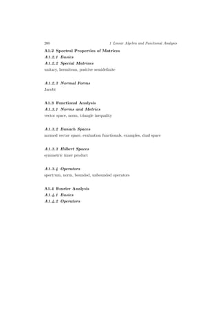 200 1 Linear Algebra and Functional Analysis
A1.2 Spectral Properties of Matrices
A1.2.1 Basics
A1.2.2 Special Matrices
unitary, hermitean, positive semideﬁnite
A1.2.3 Normal Forms
Jacobi
A1.3 Functional Analysis
A1.3.1 Norms and Metrics
vector space, norm, triangle inequality
A1.3.2 Banach Spaces
normed vector space, evaluation functionals, examples, dual space
A1.3.3 Hilbert Spaces
symmetric inner product
A1.3.4 Operators
spectrum, norm, bounded, unbounded operators
A1.4 Fourier Analysis
A1.4.1 Basics
A1.4.2 Operators
 