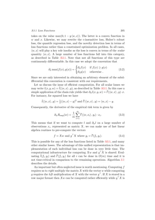 A3.1 Loss Functions 205
takes on the value max(0, 1 − y w, x ). The latter is a convex function in
w and x. Likewise, we may rewrite the -insensitive loss, Huber’s robust
loss, the quantile regression loss, and the novelty detection loss in terms of
loss functions rather than a constrained optimization problem. In all cases,
w, x will play a key role insofar as the loss is convex in terms of the scalar
quantity w, x . A large number of loss functions fall into this category,
as described in Table A3.1. Note that not all functions of this type are
continuously diﬀerentiable. In this case we adopt the convention that
∂x max(f(x), g(x)) =
∂xf(x) if f(x) ≥ g(x)
∂xg(x) otherwise .
(3.2)
Since we are only interested in obtaining an arbitrary element of the subd-
iﬀerential this convention is consistent with our requirements.
Let us discuss the issue of eﬃcient computation. For all scalar losses we
may write l(x, y, w) = ¯l( w, x , y), as described in Table A3.1. In this case a
simple application of the chain rule yields that ∂wl(x, y, w) = ¯l ( w, x , y)·x.
For instance, for squared loss we have
¯l( w, x , y) = 1
2( w, x − y)2
and ¯l ( w, x , y) = w, x − y.
Consequently, the derivative of the empirical risk term is given by
∂wRemp(w) =
1
m
m
i=1
¯l ( w, xi , yi) · xi. (3.3)
This means that if we want to compute l and ∂wl on a large number of
observations xi, represented as matrix X, we can make use of fast linear
algebra routines to pre-compute the vectors
f = Xw and g X where gi = ¯l (fi, yi). (3.4)
This is possible for any of the loss functions listed in Table A3.1, and many
other similar losses. The advantage of this uniﬁed representation is that im-
plementation of each individual loss can be done in very little time. The
computational infrastructure for computing Xw and g X is shared. Eval-
uating ¯l(fi, yi) and ¯l (fi, yi) for all i can be done in O(m) time and it is
not time-critical in comparison to the remaining operations. Algorithm 3.1
describes the details.
An important but often neglected issue is worth mentioning. Computing f
requires us to right multiply the matrix X with the vector w while computing
g requires the left multiplication of X with the vector g . If X is stored in a
row major format then Xw can be computed rather eﬃciently while g X is
 