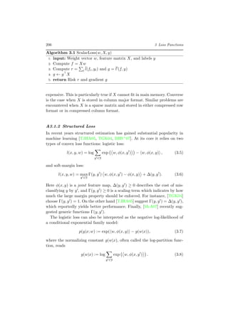 206 3 Loss Functions
Algorithm 3.1 ScalarLoss(w, X, y)
1: input: Weight vector w, feature matrix X, and labels y
2: Compute f = Xw
3: Compute r = i
¯l(fi, yi) and g = ¯l (f, y)
4: g ← g X
5: return Risk r and gradient g
expensive. This is particularly true if X cannot ﬁt in main memory. Converse
is the case when X is stored in column major format. Similar problems are
encountered when X is a sparse matrix and stored in either compressed row
format or in compressed column format.
A3.1.2 Structured Loss
In recent years structured estimation has gained substantial popularity in
machine learning [TJHA05, TGK04, BHS+07]. At its core it relies on two
types of convex loss functions: logistic loss:
l(x, y, w) = log
y ∈Y
exp w, φ(x, y ) − w, φ(x, y) , (3.5)
and soft-margin loss:
l(x, y, w) = max
y ∈Y
Γ(y, y ) w, φ(x, y ) − φ(x, y) + ∆(y, y ). (3.6)
Here φ(x, y) is a joint feature map, ∆(y, y ) ≥ 0 describes the cost of mis-
classifying y by y , and Γ(y, y ) ≥ 0 is a scaling term which indicates by how
much the large margin property should be enforced. For instance, [TGK04]
choose Γ(y, y ) = 1. On the other hand [TJHA05] suggest Γ(y, y ) = ∆(y, y ),
which reportedly yields better performance. Finally, [McA07] recently sug-
gested generic functions Γ(y, y ).
The logistic loss can also be interpreted as the negative log-likelihood of
a conditional exponential family model:
p(y|x; w) := exp( w, φ(x, y) − g(w|x)), (3.7)
where the normalizing constant g(w|x), often called the log-partition func-
tion, reads
g(w|x) := log
y ∈Y
exp w, φ(x, y ) . (3.8)
 