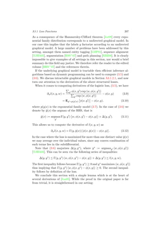 A3.1 Loss Functions 207
As a consequence of the Hammersley-Cliﬀord theorem [Jor08] every expo-
nential family distribution corresponds to a undirected graphical model. In
our case this implies that the labels y factorize according to an undirected
graphical model. A large number of problems have been addressed by this
setting, amongst them named entity tagging [LMP01], sequence alignment
[TJHA05], segmentation [RSS+07] and path planning [RBZ06]. It is clearly
impossible to give examples of all settings in this section, nor would a brief
summary do this ﬁeld any justice. We therefore refer the reader to the edited
volume [BHS+07] and the references therein.
If the underlying graphical model is tractable then eﬃcient inference al-
gorithms based on dynamic programming can be used to compute (3.5) and
(3.6). We discuss intractable graphical models in Section A3.1.2.1, and now
turn our attention to the derivatives of the above structured losses.
When it comes to computing derivatives of the logistic loss, (3.5), we have
∂wl(x, y, w) =
y φ(x, y ) exp w, φ(x, y )
y exp w, φ(x, y )
− φ(x, y) (3.9)
= Ey ∼p(y |x) φ(x, y ) − φ(x, y). (3.10)
where p(y|x) is the exponential family model (3.7). In the case of (3.6) we
denote by ¯y(x) the argmax of the RHS, that is
¯y(x) := argmax
y
Γ(y, y ) w, φ(x, y ) − φ(x, y) + ∆(y, y ). (3.11)
This allows us to compute the derivative of l(x, y, w) as
∂wl(x, y, w) = Γ(y, ¯y(x)) [φ(x, ¯y(x)) − φ(x, y)] . (3.12)
In the case where the loss is maximized for more than one distinct value ¯y(x)
we may average over the individual values, since any convex combination of
such terms lies in the subdiﬀerential.
Note that (3.6) majorizes ∆(y, y∗), where y∗ := argmaxy w, φ(x, y )
[TJHA05]. This can be seen via the following series of inequalities:
∆(y, y∗
) ≤ Γ(y, y∗
) w, φ(x, y∗
) − φ(x, y) + ∆(y, y∗
) ≤ l(x, y, w).
The ﬁrst inequality follows because Γ(y, y∗) ≥ 0 and y∗ maximizes w, φ(x, y )
thus implying that Γ(y, y∗) w, φ(x, y∗) − φ(x, y) ≥ 0. The second inequal-
ity follows by deﬁnition of the loss.
We conclude this section with a simple lemma which is at the heart of
several derivations of [Joa05]. While the proof in the original paper is far
from trivial, it is straightforward in our setting:
 