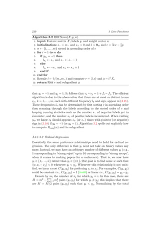 210 3 Loss Functions
Algorithm 3.2 ROCScore(X, y, w)
1: input: Feature matrix X, labels y, and weight vector w
2: initialization: s− = m− and s+ = 0 and l = 0m and c = Xw − 1
2y
3: π ← {1, . . . , m} sorted in ascending order of c
4: for i = 1 to m do
5: if yπi = −1 then
6: lπi ← s+ and s− ← s− − 1
7: else
8: lπi ← −s− and s+ ← s+ + 1
9: end if
10: end for
11: Rescale l ← l/(m+m−) and compute r = l, c and g = l X.
12: return Risk r and subgradient g
that yi = −1 and yj = 1. It follows that ci − cj = 1 + fi − fj. The eﬃcient
algorithm is due to the observation that there are at most m distinct terms
ck, k = 1, . . . , m, each with diﬀerent frequency lk and sign, appear in (3.18).
These frequencies lk can be determined by ﬁrst sorting c in ascending order
then scanning through the labels according to the sorted order of c and
keeping running statistics such as the number s− of negative labels yet to
encounter, and the number s+ of positive labels encountered. When visiting
yk, we know ck should appears s+ (or s−) times with positive (or negative)
sign in (3.18) if yk = −1 (or yk = 1). Algorithm 3.2 spells out explicitly how
to compute Remp(w) and its subgradient.
A3.1.3.2 Ordinal Regression
Essentially the same preference relationships need to hold for ordinal re-
gression. The only diﬀerence is that yi need not take on binary values any
more. Instead, we may have an arbitrary number of diﬀerent values yi (e.g.,
1 corresponding to ’strong reject’ up to 10 corresponding to ’strong accept’,
when it comes to ranking papers for a conference). That is, we now have
yi ∈ {1, . . . , n} rather than yi ∈ {±1}. Our goal is to ﬁnd some w such that
w, xi − xj < 0 whenever yi < yj. Whenever this relationship is not satis-
ﬁed, we incur a cost C(yi, yj) for preferring xi to xj. For examples, C(yi, yj)
could be constant i.e., C(yi, yj) = 1 [Joa06] or linear i.e., C(yi, yj) = yj −yi.
Denote by mi the number of xj for which yj = i. In this case, there are
¯M = m2 − n
i=1 m2
i pairs (yi, yj) for which yi = yj; this implies that there
are M = ¯M/2 pairs (yi, yj) such that yi < yj. Normalizing by the total
 