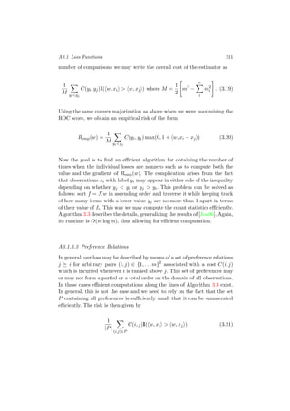 A3.1 Loss Functions 211
number of comparisons we may write the overall cost of the estimator as
1
M yi<yj
C(yi, yj)I( w, xi > w, xj ) where M =
1
2
m2
−
n
i
m2
i . (3.19)
Using the same convex majorization as above when we were maximizing the
ROC score, we obtain an empirical risk of the form
Remp(w) =
1
M yi<yj
C(yi, yj) max(0, 1 + w, xi − xj ) (3.20)
Now the goal is to ﬁnd an eﬃcient algorithm for obtaining the number of
times when the individual losses are nonzero such as to compute both the
value and the gradient of Remp(w). The complication arises from the fact
that observations xi with label yi may appear in either side of the inequality
depending on whether yj < yi or yj > yi. This problem can be solved as
follows: sort f = Xw in ascending order and traverse it while keeping track
of how many items with a lower value yj are no more than 1 apart in terms
of their value of fi. This way we may compute the count statistics eﬃciently.
Algorithm 3.3 describes the details, generalizing the results of [Joa06]. Again,
its runtime is O(m log m), thus allowing for eﬃcient computation.
A3.1.3.3 Preference Relations
In general, our loss may be described by means of a set of preference relations
j i for arbitrary pairs (i, j) ∈ {1, . . . m}2
associated with a cost C(i, j)
which is incurred whenever i is ranked above j. This set of preferences may
or may not form a partial or a total order on the domain of all observations.
In these cases eﬃcient computations along the lines of Algorithm 3.3 exist.
In general, this is not the case and we need to rely on the fact that the set
P containing all preferences is suﬃciently small that it can be enumerated
eﬃciently. The risk is then given by
1
|P|
(i,j)∈P
C(i, j)I( w, xi > w, xj ) (3.21)
 