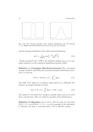 14 1 Introduction
-4 -2 0 2 4
0.0
0.1
0.2
0.3
0.4
0.5
-4 -2 0 2 4
0.0
0.1
0.2
0.3
0.4
0.5
Fig. 1.10. Two common densities. Left: uniform distribution over the interval
[−1, 1]. Right: Normal distribution with zero mean and unit variance.
and the Gaussian distribution (also called normal distribution)
p(x) =
1
√
2πσ2
exp −
(x − µ)2
2σ2
. (1.3)
Closely associated with a PDF is the indeﬁnite integral over p. It is com-
monly referred to as the cumulative distribution function (CDF).
Deﬁnition 1.1 (Cumulative Distribution Function) For a real valued
random variable X with PDF p the associated Cumulative Distribution Func-
tion F is given by
F(x ) := Pr X ≤ x =
x
−∞
dp(x). (1.4)
The CDF F(x ) allows us to perform range queries on p eﬃciently. For
instance, by integral calculus we obtain
Pr(a ≤ X ≤ b) =
b
a
dp(x) = F(b) − F(a). (1.5)
The values of x for which F(x ) assumes a speciﬁc value, such as 0.1 or 0.5
have a special name. They are called the quantiles of the distribution p.
Deﬁnition 1.2 (Quantiles) Let q ∈ (0, 1). Then the value of x for which
Pr(X < x ) ≤ q and Pr(X > x ) ≤ 1 − q is the q-quantile of the distribution
p. Moreover, the value x associated with q = 0.5 is called the median.
 