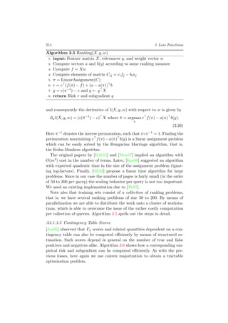 214 3 Loss Functions
Algorithm 3.5 Ranking(X, y, w)
1: input: Feature matrix X, relevances y, and weight vector w
2: Compute vectors a and b(y) according to some ranking measure
3: Compute f = Xw
4: Compute elements of matrix Cij = cifj − biaj
5: π = LinearAssignment(C)
6: r = c (f(π) − f) + (a − a(π)) b
7: g = c(π−1) − c and g ← g X
8: return Risk r and subgradient g
and consequently the derivative of l(X, y, w) with respect to w is given by
∂wl(X, y, w) = (c(¯π−1
) − c) X where ¯π = argmax
π
c f(π) − a(π) b(y).
(3.26)
Here π−1 denotes the inverse permutation, such that π◦π−1 = 1. Finding the
permutation maximizing c f(π)−a(π) b(y) is a linear assignment problem
which can be easily solved by the Hungarian Marriage algorithm, that is,
the Kuhn-Munkres algorithm.
The original papers by [Kuh55] and [Mun57] implied an algorithm with
O(m3) cost in the number of terms. Later, [Kar80] suggested an algorithm
with expected quadratic time in the size of the assignment problem (ignor-
ing log-factors). Finally, [OL93] propose a linear time algorithm for large
problems. Since in our case the number of pages is fairly small (in the order
of 50 to 200 per query) the scaling behavior per query is not too important.
We used an existing implementation due to [JV87].
Note also that training sets consist of a collection of ranking problems,
that is, we have several ranking problems of size 50 to 200. By means of
parallelization we are able to distribute the work onto a cluster of worksta-
tions, which is able to overcome the issue of the rather costly computation
per collection of queries. Algorithm 3.5 spells out the steps in detail.
A3.1.3.5 Contingency Table Scores
[Joa05] observed that Fβ scores and related quantities dependent on a con-
tingency table can also be computed eﬃciently by means of structured es-
timation. Such scores depend in general on the number of true and false
positives and negatives alike. Algorithm 3.6 shows how a corresponding em-
pirical risk and subgradient can be computed eﬃciently. As with the pre-
vious losses, here again we use convex majorization to obtain a tractable
optimization problem.
 