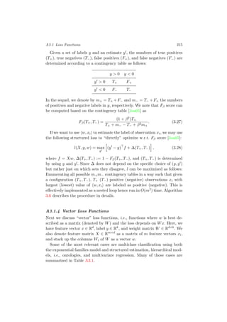 A3.1 Loss Functions 215
Given a set of labels y and an estimate y , the numbers of true positives
(T+), true negatives (T−), false positives (F+), and false negatives (F−) are
determined according to a contingency table as follows:
y > 0 y < 0
y > 0 T+ F+
y < 0 F− T−
In the sequel, we denote by m+ = T+ +F− and m− = T− +F+ the numbers
of positives and negative labels in y, respectively. We note that Fβ score can
be computed based on the contingency table [Joa05] as
Fβ(T+, T−) =
(1 + β2)T+
T+ + m− − T− + β2m+
. (3.27)
If we want to use w, xi to estimate the label of observation xi, we may use
the following structured loss to “directly” optimize w.r.t. Fβ score [Joa05]:
l(X, y, w) = max
y
(y − y) f + ∆(T+, T−) , (3.28)
where f = Xw, ∆(T+, T−) := 1 − Fβ(T+, T−), and (T+, T−) is determined
by using y and y . Since ∆ does not depend on the speciﬁc choice of (y, y )
but rather just on which sets they disagree, l can be maximized as follows:
Enumerating all possible m+m− contingency tables in a way such that given
a conﬁguration (T+, T−), T+ (T−) positive (negative) observations xi with
largest (lowest) value of w, xi are labeled as positive (negative). This is
eﬀectively implemented as a nested loop hence run in O(m2) time. Algorithm
3.6 describes the procedure in details.
A3.1.4 Vector Loss Functions
Next we discuss “vector” loss functions, i.e., functions where w is best de-
scribed as a matrix (denoted by W) and the loss depends on Wx. Here, we
have feature vector x ∈ Rd
, label y ∈ Rk
, and weight matrix W ∈ Rd×k
. We
also denote feature matrix X ∈ Rm×d
as a matrix of m feature vectors xi,
and stack up the columns Wi of W as a vector w.
Some of the most relevant cases are multiclass classiﬁcation using both
the exponential families model and structured estimation, hierarchical mod-
els, i.e., ontologies, and multivariate regression. Many of those cases are
summarized in Table A3.1.
 