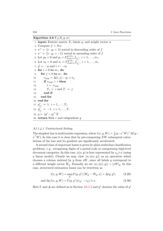 216 3 Loss Functions
Algorithm 3.6 Fβ(X, y, w)
1: input: Feature matrix X, labels y, and weight vector w
2: Compute f = Xw
3: π+ ← {i : yi = 1} sorted in descending order of f
4: π− ← {i : yi = −1} sorted in ascending order of f
5: Let p0 = 0 and pi = 2
m+
k=i fπ+
k
, i = 1, . . . , m+
6: Let n0 = 0 and ni = 2
m−
k=i fπ−
k
, i = 1, . . . , m−
7: y ← −y and r ← −∞
8: for i = 0 to m+ do
9: for j = 0 to m− do
10: rtmp = ∆(i, j) − pi + nj
11: if rtmp > r then
12: r ← rtmp
13: T+ ← i and T− ← j
14: end if
15: end for
16: end for
17: yπ+
i
← 1, i = 1, . . . , T+
18: yπ−
i
← −1, i = 1, . . . , T−
19: g ← (y − y) X
20: return Risk r and subgradient g
A3.1.4.1 Unstructured Setting
The simplest loss is multivariate regression, where l(x, y, W) = 1
2(y−x W) M(y−
x W). In this case it is clear that by pre-computing XW subsequent calcu-
lations of the loss and its gradient are signiﬁcantly accelerated.
A second class of important losses is given by plain multiclass classiﬁcation
problems, e.g., recognizing digits of a postal code or categorizing high-level
document categories. In this case, φ(x, y) is best represented by ey ⊗x (using
a linear model). Clearly we may view w, φ(x, y) as an operation which
chooses a column indexed by y from xW, since all labels y correspond to
a diﬀerent weight vector Wy. Formally we set w, φ(x, y) = [xW]y. In this
case, structured estimation losses can be rewritten as
l(x, y, W) = max
y
Γ(y, y ) Wy − Wy, x + ∆(y, y ) (3.29)
and ∂W l(x, y, W) = Γ(y, y∗
)(ey∗ − ey) ⊗ x. (3.30)
Here Γ and ∆ are deﬁned as in Section A3.1.2 and y∗ denotes the value of y
 