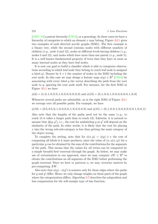 218 3 Loss Functions
[ABB+00] a patent hierarchy [CH04], or a genealogy. In these cases we have a
hierarchy of categories to which an element x may belong. Figure A3.1 gives
two examples of such directed acyclic graphs (DAG). The ﬁrst example is
a binary tree, while the second contains nodes with diﬀerent numbers of
children (e.g., node 4 and 12), nodes at diﬀerent levels having children (e.g.,
nodes 5 and 12), and nodes which have more than one parent (e.g., node 5).
It is a well known fundamental property of trees that they have at most as
many internal nodes as they have leaf nodes.
It is now our goal to build a classiﬁer which is able to categorize observa-
tions according to which leaf node they belong to (each leaf node is assigned
a label y). Denote by k + 1 the number of nodes in the DAG including the
root node. In this case we may design a feature map φ(y) ∈ Rk
[CH04] by
associating with every label y the vector describing the path from the root
node to y, ignoring the root node itself. For instance, for the ﬁrst DAG in
Figure A3.1 we have
φ(8) = (1, 0, 1, 0, 0, 0, 1, 0, 0, 0, 0, 0, 0, 0) and φ(13) = (0, 1, 0, 0, 1, 0, 0, 0, 0, 0, 0, 1, 0, 0)
Whenever several paths are admissible, as in the right DAG of Figure A3.1
we average over all possible paths. For example, we have
φ(10) = (0.5, 0.5, 0, 1, 0, 0, 0, 0, 1, 0, 0, 0, 0, 0) and φ(15) = (0, 1, 0, 0, 1, 0, 0, 0, 0, 0, 0, 1, 0, 0, 1).
Also note that the lengths of the paths need not be the same (e.g., to
reach 15 it takes a longer path than to reach 13). Likewise, it is natural to
assume that ∆(y, y ), i.e., the cost for mislabeling y as y will depend on the
similarity of the path. In other words, it is likely that the cost for placing
x into the wrong sub-sub-category is less than getting the main category of
the object wrong.
To complete the setting, note that for φ(x, y) = φ(y) ⊗ x the cost of
computing all labels is k inner products, since the value of w, φ(x, y) for a
particular y can be obtained by the sum of the contributions for the segments
of the path. This means that the values for all terms can be computed by
a simple breadth ﬁrst traversal through the graph. As before, we may make
use of vectorization in our approach, since we may compute xW ∈ Rk
to
obtain the contributions on all segments of the DAG before performing the
graph traversal. Since we have m patterns xi we may vectorize matters by
pre-computing XW.
Also note that φ(y)−φ(y ) is nonzero only for those edges where the paths
for y and y diﬀer. Hence we only change weights on those parts of the graph
where the categorization diﬀers. Algorithm 3.7 describes the subgradient and
loss computation for the soft-margin type of loss function.
 