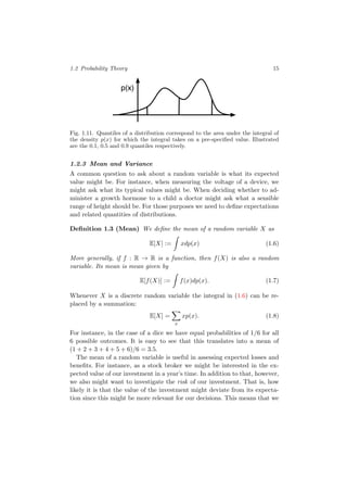 1.2 Probability Theory 15
p(x)
Fig. 1.11. Quantiles of a distribution correspond to the area under the integral of
the density p(x) for which the integral takes on a pre-speciﬁed value. Illustrated
are the 0.1, 0.5 and 0.9 quantiles respectively.
1.2.3 Mean and Variance
A common question to ask about a random variable is what its expected
value might be. For instance, when measuring the voltage of a device, we
might ask what its typical values might be. When deciding whether to ad-
minister a growth hormone to a child a doctor might ask what a sensible
range of height should be. For those purposes we need to deﬁne expectations
and related quantities of distributions.
Deﬁnition 1.3 (Mean) We deﬁne the mean of a random variable X as
E[X] := xdp(x) (1.6)
More generally, if f : R → R is a function, then f(X) is also a random
variable. Its mean is mean given by
E[f(X)] := f(x)dp(x). (1.7)
Whenever X is a discrete random variable the integral in (1.6) can be re-
placed by a summation:
E[X] =
x
xp(x). (1.8)
For instance, in the case of a dice we have equal probabilities of 1/6 for all
6 possible outcomes. It is easy to see that this translates into a mean of
(1 + 2 + 3 + 4 + 5 + 6)/6 = 3.5.
The mean of a random variable is useful in assessing expected losses and
beneﬁts. For instance, as a stock broker we might be interested in the ex-
pected value of our investment in a year’s time. In addition to that, however,
we also might want to investigate the risk of our investment. That is, how
likely it is that the value of the investment might deviate from its expecta-
tion since this might be more relevant for our decisions. This means that we
 