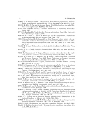 222 3 Bibliography
[BM92] K. P. Bennett and O. L. Mangasarian, Robust linear programming discrimi-
nation of two linearly inseparable sets, Optim. Methods Softw. 1 (1992), 23–34.
[BNJ03] D. Blei, A. Ng, and M. Jordan, Latent Dirichlet allocation, Journal of Ma-
chine Learning Research 3 (2003), 993–1022.
[BT03] D.P. Bertsekas and J.N. Tsitsiklis, Introduction to probability, Athena Sci-
entiﬁc, 2003.
[BV04] S. Boyd and L. Vandenberghe, Convex optimization, Cambridge University
Press, Cambridge, England, 2004.
[CDLS99] R. Cowell, A. Dawid, S. Lauritzen, and D. Spiegelhalter, Probabilistic
networks and expert sytems, Springer, New York, 1999.
[CH04] Lijuan Cai and T. Hofmann, Hierarchical document categorization with sup-
port vector machines, Proceedings of the Thirteenth ACM conference on Infor-
mation and knowledge management (New York, NY, USA), ACM Press, 2004,
pp. 78–87.
[Cra46] H. Cram´er, Mathematical methods of statistics, Princeton University Press,
1946.
[Cre93] N. A. C. Cressie, Statistics for spatial data, John Wiley and Sons, New York,
1993.
[CS03] K. Crammer and Y. Singer, Ultraconservative online algorithms for multi-
class problems, Journal of Machine Learning Research 3 (2003), 951–991.
[CSS00] M. Collins, R. E. Schapire, and Y. Singer, Logistic regression, AdaBoost
and Bregman distances, Proc. 13th Annu. Conference on Comput. Learning
Theory, Morgan Kaufmann, San Francisco, 2000, pp. 158–169.
[CV95] Corinna Cortes and V. Vapnik, Support vector networks, Machine Learning
20 (1995), no. 3, 273–297.
[DG03] S. Dasgupta and A. Gupta, An elementary proof of a theorem of johnson
and lindenstrauss, Random Struct. Algorithms 22 (2003), no. 1, 60–65.
[DG08] J. Dean and S. Ghemawat, MapReduce: simpliﬁed data processing on large
clusters, CACM 51 (2008), no. 1, 107–113.
[DGL96] L. Devroye, L. Gy¨orﬁ, and G. Lugosi, A probabilistic theory of pattern
recognition, Applications of mathematics, vol. 31, Springer, New York, 1996.
[Fel71] W. Feller, An introduction to probability theory and its applications, 2 ed.,
John Wiley and Sons, New York, 1971.
[FJ95] A. Frieze and M. Jerrum, An analysis of a monte carlo algorithm for esti-
mating the permanent, Combinatorica 15 (1995), no. 1, 67–83.
[FS99] Y. Freund and R. E. Schapire, Large margin classiﬁcation using the percep-
tron algorithm, Machine Learning 37 (1999), no. 3, 277–296.
[FT94] L. Fahrmeir and G. Tutz, Multivariate statistical modelling based on gener-
alized linear models, Springer, 1994.
[GIM99] A. Gionis, P. Indyk, and R. Motwani, Similarity search in high dimensions
via hashing, Proceedings of the 25th VLDB Conference (Edinburgh, Scotland)
(M. P. Atkinson, M. E. Orlowska, P. Valduriez, S. B. Zdonik, and M. L. Brodie,
eds.), Morgan Kaufmann, 1999, pp. 518–529.
[GS04] T.L. Griﬃths and M. Steyvers, Finding scientiﬁc topics, Proceedings of the
National Academy of Sciences 101 (2004), 5228–5235.
[GW92] P. Groeneboom and J. A. Wellner, Information bounds and nonparametric
maximum likelihood estimation, DMV, vol. 19, Springer, 1992.
[Hal92] P. Hall, The bootstrap and edgeworth expansions, Springer, New York, 1992.
[Hay98] S. Haykin, Neural networks : A comprehensive foundation, Macmillan, New
York, 1998, 2nd edition.
 