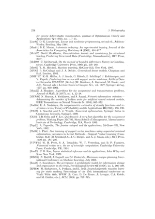 224 3 Bibliography
for convex diﬀerentiable minimization, Journal of Optimization Theory and
Applications 72 (1992), no. 1, 7–35.
[Lue84] D. G. Luenberger, Linear and nonlinear programming, second ed., Addison-
Wesley, Reading, May 1984.
[Mar61] M.E. Maron, Automatic indexing: An experimental inquiry, Journal of the
Association for Computing Machinery 8 (1961), 404–417.
[McA07] David McAllester, Generalization bounds and consistency for structured
labeling, Predicting Structured Data (Cambridge, Massachusetts), MIT Press,
2007.
[McD89] C. McDiarmid, On the method of bounded diﬀerences, Survey in Combina-
torics, Cambridge University Press, 1989, pp. 148–188.
[Mit97] T. M. Mitchell, Machine learning, McGraw-Hill, New York, 1997.
[MN83] P. McCullagh and J. A. Nelder, Generalized linear models, Chapman and
Hall, London, 1983.
[MSR+
97] K.-R. M¨uller, A. J. Smola, G. R¨atsch, B. Sch¨olkopf, J. Kohlmorgen, and
V. Vapnik, Predicting time series with support vector machines, Artiﬁcial Neu-
ral Networks ICANN’97 (Berlin) (W. Gerstner, A. Germond, M. Hasler, and
J.-D. Nicoud, eds.), Lecture Notes in Comput. Sci., vol. 1327, Springer-Verlag,
1997, pp. 999–1004.
[Mun57] J. Munkres, Algorithms for the assignment and transportation problems,
Journal of SIAM 5 (1957), no. 1, 32–38.
[MYA94] N. Murata, S. Yoshizawa, and S. Amari, Network information criterion —
determining the number of hidden units for artiﬁcial neural network models,
IEEE Transactions on Neural Networks 5 (1994), 865–872.
[Nad65] E. A. Nadaraya, On nonparametric estimates of density functions and re-
gression curves, Theory of Probability and its Applications 10 (1965), 186–190.
[NW99] J. Nocedal and S. J. Wright, Numerical optimization, Springer Series in
Operations Research, Springer, 1999.
[OL93] J.B. Orlin and Y. Lee, Quickmatch: A very fast algorithm for the assignment
problem, Working Paper 3547-93, Sloan School of Management, Massachusetts
Institute of Technology, Cambridge, MA, March 1993.
[Pap62] A. Papoulis, The fourier integral and its applications, McGraw-Hill, New
York, 1962.
[Pla99] J. Platt, Fast training of support vector machines using sequential minimal
optimization, Advances in Kernel Methods — Support Vector Learning (Cam-
bridge, MA) (B. Sch¨olkopf, C. J. C. Burges, and A. J. Smola, eds.), MIT Press,
1999, pp. 185–208.
[PTVF94] W. H. Press, S. A. Teukolsky, W. T. Vetterling, and B. P. Flannery,
Numerical recipes in c. the art of scientiﬁc computation, Cambridge University
Press, Cambridge, UK, 1994.
[Rao73] C. R. Rao, Linear statistical inference and its applications, John Wiley and
Sons, New York, 1973.
[RBZ06] N. Ratliﬀ, J. Bagnell, and M. Zinkevich, Maximum margin planning, Inter-
national Conference on Machine Learning, July 2006.
[Ros58] F. Rosenblatt, The perceptron: A probabilistic model for information storage
and organization in the brain, Psychological Review 65 (1958), no. 6, 386–408.
[RPB06] M. Richardson, A. Prakash, and E. Brill, Beyond pagerank: machine learn-
ing for static ranking, Proceedings of the 15th international conference on
World Wide Web, WWW (L. Carr, D. De Roure, A. Iyengar, C.A. Goble,
and M. Dahlin, eds.), ACM, 2006, pp. 707–715.
 
