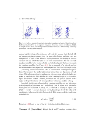 1.2 Probability Theory 17
-0.5 0.0 0.5 1.0 1.5 2.0
-0.5
0.0
0.5
1.0
1.5
2.0
-0.5 0.0 0.5 1.0 1.5 2.0
-0.5
0.0
0.5
1.0
1.5
2.0
Fig. 1.12. Left: a sample from two dependent random variables. Knowing about
ﬁrst coordinate allows us to improve our guess about the second coordinate. Right:
a sample drawn from two independent random variables, obtained by randomly
permuting the dependent sample.
measuring the voltage of a device, we will typically assume that the individ-
ual measurements are drawn from the same distribution and that they are
independent of each other. That is, having measured the voltage a number
of times will not aﬀect the value of the next measurement. We will call such
random variables to be independently and identically distributed, or in short,
iid random variables. See Figure 1.12 for an example of a pair of random
variables drawn from dependent and independent distributions respectively.
Conversely, dependence can be vital in classiﬁcation and regression prob-
lems. For instance, the traﬃc lights at an intersection are dependent of each
other. This allows a driver to perform the inference that when the lights are
green in his direction there will be no traﬃc crossing his path, i.e. the other
lights will indeed be red. Likewise, whenever we are given a picture x of a
digit, we hope that there will be dependence between x and its label y.
Especially in the case of dependent random variables, we are interested
in conditional probabilities, i.e., probability that X takes on a particular
value given the value of Y . Clearly Pr(X = rain|Y = cloudy) is higher than
Pr(X = rain|Y = sunny). In other words, knowledge about the value of Y
signiﬁcantly inﬂuences the distribution of X. This is captured via conditional
probabilities:
p(x|y) :=
p(x, y)
p(y)
. (1.14)
Equation 1.14 leads to one of the key tools in statistical inference.
Theorem 1.5 (Bayes Rule) Denote by X and Y random variables then
 