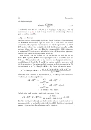 18 1 Introduction
the following holds
p(y|x) =
p(x|y)p(y)
p(x)
. (1.15)
This follows from the fact that p(x, y) = p(x|y)p(y) = p(y|x)p(x). The key
consequence of (1.15) is that we may reverse the conditioning between a
pair of random variables.
1.2.4.1 An Example
We illustrate our reasoning by means of a simple example — inference using
an AIDS test. Assume that a patient would like to have such a test carried
out on him. The physician recommends a test which is guaranteed to detect
HIV-positive whenever a patient is infected. On the other hand, for healthy
patients it has a 1% error rate. That is, with probability 0.01 it diagnoses
a patient as HIV-positive even when he is, in fact, HIV-negative. Moreover,
assume that 0.15% of the population is infected.
Now assume that the patient has the test carried out and the test re-
turns ’HIV-negative’. In this case, logic implies that he is healthy, since the
test has 100% detection rate. In the converse case things are not quite as
straightforward. Denote by X and T the random variables associated with
the health status of the patient and the outcome of the test respectively. We
are interested in p(X = HIV+|T = HIV+). By Bayes rule we may write
p(X = HIV+|T = HIV+) =
p(T = HIV+|X = HIV+)p(X = HIV+)
p(T = HIV+)
While we know all terms in the numerator, p(T = HIV+) itself is unknown.
That said, it can be computed via
p(T = HIV+) =
x∈{HIV+,HIV-}
p(T = HIV+, x)
=
x∈{HIV+,HIV-}
p(T = HIV+|x)p(x)
= 1.0 · 0.0015 + 0.01 · 0.9985.
Substituting back into the conditional expression yields
p(X = HIV+|T = HIV+) =
1.0 · 0.0015
1.0 · 0.0015 + 0.01 · 0.9985
= 0.1306.
In other words, even though our test is quite reliable, there is such a low
prior probability of having been infected with AIDS that there is not much
evidence to accept the hypothesis even after this test.
 