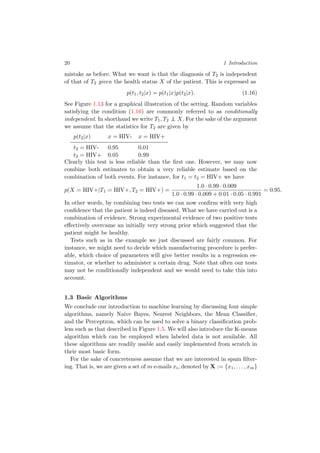 20 1 Introduction
mistake as before. What we want is that the diagnosis of T2 is independent
of that of T2 given the health status X of the patient. This is expressed as
p(t1, t2|x) = p(t1|x)p(t2|x). (1.16)
See Figure 1.13 for a graphical illustration of the setting. Random variables
satisfying the condition (1.16) are commonly referred to as conditionally
independent. In shorthand we write T1, T2 ⊥⊥ X. For the sake of the argument
we assume that the statistics for T2 are given by
p(t2|x) x = HIV- x = HIV+
t2 = HIV- 0.95 0.01
t2 = HIV+ 0.05 0.99
Clearly this test is less reliable than the ﬁrst one. However, we may now
combine both estimates to obtain a very reliable estimate based on the
combination of both events. For instance, for t1 = t2 = HIV+ we have
p(X = HIV+|T1 = HIV+, T2 = HIV+) =
1.0 · 0.99 · 0.009
1.0 · 0.99 · 0.009 + 0.01 · 0.05 · 0.991
= 0.95.
In other words, by combining two tests we can now conﬁrm with very high
conﬁdence that the patient is indeed diseased. What we have carried out is a
combination of evidence. Strong experimental evidence of two positive tests
eﬀectively overcame an initially very strong prior which suggested that the
patient might be healthy.
Tests such as in the example we just discussed are fairly common. For
instance, we might need to decide which manufacturing procedure is prefer-
able, which choice of parameters will give better results in a regression es-
timator, or whether to administer a certain drug. Note that often our tests
may not be conditionally independent and we would need to take this into
account.
1.3 Basic Algorithms
We conclude our introduction to machine learning by discussing four simple
algorithms, namely Naive Bayes, Nearest Neighbors, the Mean Classiﬁer,
and the Perceptron, which can be used to solve a binary classiﬁcation prob-
lem such as that described in Figure 1.5. We will also introduce the K-means
algorithm which can be employed when labeled data is not available. All
these algorithms are readily usable and easily implemented from scratch in
their most basic form.
For the sake of concreteness assume that we are interested in spam ﬁlter-
ing. That is, we are given a set of m e-mails xi, denoted by X := {x1, . . . , xm}
 