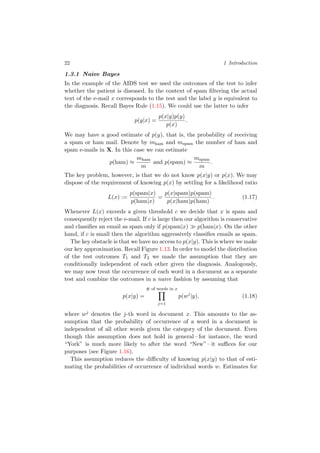22 1 Introduction
1.3.1 Naive Bayes
In the example of the AIDS test we used the outcomes of the test to infer
whether the patient is diseased. In the context of spam ﬁltering the actual
text of the e-mail x corresponds to the test and the label y is equivalent to
the diagnosis. Recall Bayes Rule (1.15). We could use the latter to infer
p(y|x) =
p(x|y)p(y)
p(x)
.
We may have a good estimate of p(y), that is, the probability of receiving
a spam or ham mail. Denote by mham and mspam the number of ham and
spam e-mails in X. In this case we can estimate
p(ham) ≈
mham
m
and p(spam) ≈
mspam
m
.
The key problem, however, is that we do not know p(x|y) or p(x). We may
dispose of the requirement of knowing p(x) by settling for a likelihood ratio
L(x) :=
p(spam|x)
p(ham|x)
=
p(x|spam)p(spam)
p(x|ham)p(ham)
. (1.17)
Whenever L(x) exceeds a given threshold c we decide that x is spam and
consequently reject the e-mail. If c is large then our algorithm is conservative
and classiﬁes an email as spam only if p(spam|x) p(ham|x). On the other
hand, if c is small then the algorithm aggressively classiﬁes emails as spam.
The key obstacle is that we have no access to p(x|y). This is where we make
our key approximation. Recall Figure 1.13. In order to model the distribution
of the test outcomes T1 and T2 we made the assumption that they are
conditionally independent of each other given the diagnosis. Analogously,
we may now treat the occurrence of each word in a document as a separate
test and combine the outcomes in a naive fashion by assuming that
p(x|y) =
# of words in x
j=1
p(wj
|y), (1.18)
where wj denotes the j-th word in document x. This amounts to the as-
sumption that the probability of occurrence of a word in a document is
independent of all other words given the category of the document. Even
though this assumption does not hold in general – for instance, the word
“York” is much more likely to after the word “New” – it suﬃces for our
purposes (see Figure 1.16).
This assumption reduces the diﬃculty of knowing p(x|y) to that of esti-
mating the probabilities of occurrence of individual words w. Estimates for
 