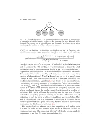 1.3 Basic Algorithms 23
y
word 1 word 2 ... word nword 3
Fig. 1.16. Naive Bayes model. The occurrence of individual words is independent
of each other, given the category of the text. For instance, the word Viagra is fairly
frequent if y = spam but it is considerably less frequent if y = ham, except when
considering the mailbox of a Pﬁzer sales representative.
p(w|y) can be obtained, for instance, by simply counting the frequency oc-
currence of the word within documents of a given class. That is, we estimate
p(w|spam) ≈
m
i=1
# of words in xi
j=1 yi = spam and wj
i = w
m
i=1
# of words in xi
j=1 {yi = spam}
Here yi = spam and wj
i = w equals 1 if and only if xi is labeled as spam
and w occurs as the j-th word in xi. The denominator is simply the total
number of words in spam documents. Similarly one can compute p(w|ham).
In principle we could perform the above summation whenever we see a new
document x. This would be terribly ineﬃcient, since each such computation
requires a full pass through X and Y. Instead, we can perform a single pass
through X and Y and store the resulting statistics as a good estimate of the
conditional probabilities. Algorithm 1.1 has details of an implementation.
Note that we performed a number of optimizations: Firstly, the normaliza-
tion by m−1
spam and m−1
ham respectively is independent of x, hence we incor-
porate it as a ﬁxed oﬀset. Secondly, since we are computing a product over
a large number of factors the numbers might lead to numerical overﬂow or
underﬂow. This can be addressed by summing over the logarithm of terms
rather than computing products. Thirdly, we need to address the issue of
estimating p(w|y) for words w which we might not have seen before. One
way of dealing with this is to increment all counts by 1. This method is
commonly referred to as Laplace smoothing. We will encounter a theoretical
justiﬁcation for this heuristic in Section 2.3.
This simple algorithm is known to perform surprisingly well, and variants
of it can be found in most modern spam ﬁlters. It amounts to what is
commonly known as “Bayesian spam ﬁltering”. Obviously, we may apply it
to problems other than document categorization, too.
 