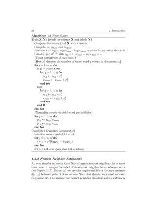 24 1 Introduction
Algorithm 1.1 Naive Bayes
Train(X, Y) {reads documents X and labels Y}
Compute dictionary D of X with n words.
Compute m, mham and mspam.
Initialize b := log c+log mham −log mspam to oﬀset the rejection threshold
Initialize p ∈ R2×n
with pij = 1, wspam = n, wham = n.
{Count occurrence of each word}
{Here xj
i denotes the number of times word j occurs in document xi}
for i = 1 to m do
if yi = spam then
for j = 1 to n do
p0,j ← p0,j + xj
i
wspam ← wspam + xj
i
end for
else
for j = 1 to n do
p1,j ← p1,j + xj
i
wham ← wham + xj
i
end for
end if
end for
{Normalize counts to yield word probabilities}
for j = 1 to n do
p0,j ← p0,j/wspam
p1,j ← p1,j/wham
end for
Classify(x) {classiﬁes document x}
Initialize score threshold t = −b
for j = 1 to n do
t ← t + xj(log p0,j − log p1,j)
end for
if t > 0 return spam else return ham
1.3.2 Nearest Neighbor Estimators
An even simpler estimator than Naive Bayes is nearest neighbors. In its most
basic form it assigns the label of its nearest neighbor to an observation x
(see Figure 1.17). Hence, all we need to implement it is a distance measure
d(x, x ) between pairs of observations. Note that this distance need not even
be symmetric. This means that nearest neighbor classiﬁers can be extremely
 