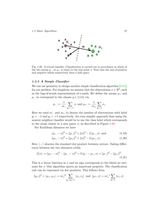 1.3 Basic Algorithms 27
w
μ-
μ+
x
Fig. 1.20. A trivial classiﬁer. Classiﬁcation is carried out in accordance to which of
the two means µ− or µ+ is closer to the test point x. Note that the sets of positive
and negative labels respectively form a half space.
1.3.3 A Simple Classiﬁer
We can use geometry to design another simple classiﬁcation algorithm [SS02]
for our problem. For simplicity we assume that the observations x ∈ Rd
, such
as the bag-of-words representation of e-mails. We deﬁne the means µ+ and
µ− to correspond to the classes y ∈ {±1} via
µ− :=
1
m− yi=−1
xi and µ+ :=
1
m+ yi=1
xi.
Here we used m− and m+ to denote the number of observations with label
yi = −1 and yi = +1 respectively. An even simpler approach than using the
nearest neighbor classiﬁer would be to use the class label which corresponds
to the mean closest to a new query x, as described in Figure 1.20.
For Euclidean distances we have
µ− − x 2
= µ−
2
+ x 2
− 2 µ−, x and (1.19)
µ+ − x 2
= µ+
2
+ x 2
− 2 µ+, x . (1.20)
Here ·, · denotes the standard dot product between vectors. Taking diﬀer-
ences between the two distances yields
f(x) := µ+ − x 2
− µ− − x 2
= 2 µ− − µ+, x + µ−
2
− µ+
2
.
(1.21)
This is a linear function in x and its sign corresponds to the labels we esti-
mate for x. Our algorithm sports an important property: The classiﬁcation
rule can be expressed via dot products. This follows from
µ+
2
= µ+, µ+ = m−2
+
yi=yj=1
xi, xj and µ+, x = m−1
+
yi=1
xi, x .
 