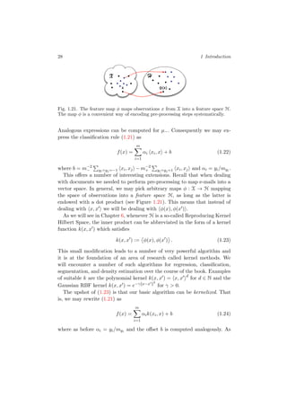28 1 Introduction
X
φ(x)x
H
Fig. 1.21. The feature map φ maps observations x from X into a feature space H.
The map φ is a convenient way of encoding pre-processing steps systematically.
Analogous expressions can be computed for µ−. Consequently we may ex-
press the classiﬁcation rule (1.21) as
f(x) =
m
i=1
αi xi, x + b (1.22)
where b = m−2
− yi=yj=−1 xi, xj − m−2
+ yi=yj=1 xi, xj and αi = yi/myi .
This oﬀers a number of interesting extensions. Recall that when dealing
with documents we needed to perform pre-processing to map e-mails into a
vector space. In general, we may pick arbitrary maps φ : X → H mapping
the space of observations into a feature space H, as long as the latter is
endowed with a dot product (see Figure 1.21). This means that instead of
dealing with x, x we will be dealing with φ(x), φ(x ) .
As we will see in Chapter 6, whenever H is a so-called Reproducing Kernel
Hilbert Space, the inner product can be abbreviated in the form of a kernel
function k(x, x ) which satisﬁes
k(x, x ) := φ(x), φ(x ) . (1.23)
This small modiﬁcation leads to a number of very powerful algorithm and
it is at the foundation of an area of research called kernel methods. We
will encounter a number of such algorithms for regression, classiﬁcation,
segmentation, and density estimation over the course of the book. Examples
of suitable k are the polynomial kernel k(x, x ) = x, x d
for d ∈ N and the
Gaussian RBF kernel k(x, x ) = e−γ x−x 2
for γ > 0.
The upshot of (1.23) is that our basic algorithm can be kernelized. That
is, we may rewrite (1.21) as
f(x) =
m
i=1
αik(xi, x) + b (1.24)
where as before αi = yi/myi and the oﬀset b is computed analogously. As
 