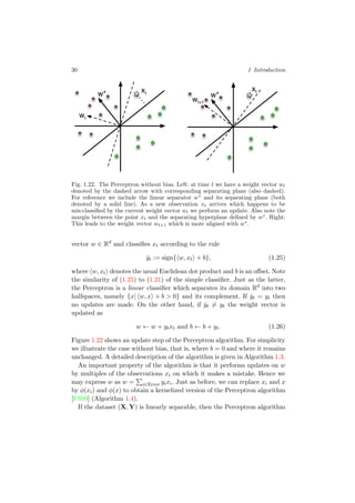 30 1 Introduction
w*
wt
w*
wt+1
xt
xt
Fig. 1.22. The Perceptron without bias. Left: at time t we have a weight vector wt
denoted by the dashed arrow with corresponding separating plane (also dashed).
For reference we include the linear separator w∗
and its separating plane (both
denoted by a solid line). As a new observation xt arrives which happens to be
mis-classiﬁed by the current weight vector wt we perform an update. Also note the
margin between the point xt and the separating hyperplane deﬁned by w∗
. Right:
This leads to the weight vector wt+1 which is more aligned with w∗
.
vector w ∈ Rd
and classiﬁes xt according to the rule
ˆyt := sign{ w, xt + b}, (1.25)
where w, xt denotes the usual Euclidean dot product and b is an oﬀset. Note
the similarity of (1.25) to (1.21) of the simple classiﬁer. Just as the latter,
the Perceptron is a linear classiﬁer which separates its domain Rd
into two
halfspaces, namely {x| w, x + b > 0} and its complement. If ˆyt = yt then
no updates are made. On the other hand, if ˆyt = yt the weight vector is
updated as
w ← w + ytxt and b ← b + yt. (1.26)
Figure 1.22 shows an update step of the Perceptron algorithm. For simplicity
we illustrate the case without bias, that is, where b = 0 and where it remains
unchanged. A detailed description of the algorithm is given in Algorithm 1.3.
An important property of the algorithm is that it performs updates on w
by multiples of the observations xi on which it makes a mistake. Hence we
may express w as w = i∈Error yixi. Just as before, we can replace xi and x
by φ(xi) and φ(x) to obtain a kernelized version of the Perceptron algorithm
[FS99] (Algorithm 1.4).
If the dataset (X, Y) is linearly separable, then the Perceptron algorithm
 