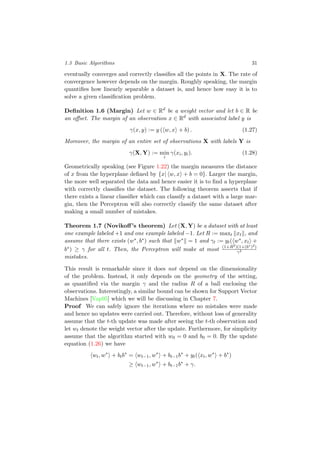 1.3 Basic Algorithms 31
eventually converges and correctly classiﬁes all the points in X. The rate of
convergence however depends on the margin. Roughly speaking, the margin
quantiﬁes how linearly separable a dataset is, and hence how easy it is to
solve a given classiﬁcation problem.
Deﬁnition 1.6 (Margin) Let w ∈ Rd
be a weight vector and let b ∈ R be
an oﬀset. The margin of an observation x ∈ Rd
with associated label y is
γ(x, y) := y ( w, x + b) . (1.27)
Moreover, the margin of an entire set of observations X with labels Y is
γ(X, Y) := min
i
γ(xi, yi). (1.28)
Geometrically speaking (see Figure 1.22) the margin measures the distance
of x from the hyperplane deﬁned by {x| w, x + b = 0}. Larger the margin,
the more well separated the data and hence easier it is to ﬁnd a hyperplane
with correctly classiﬁes the dataset. The following theorem asserts that if
there exists a linear classiﬁer which can classify a dataset with a large mar-
gin, then the Perceptron will also correctly classify the same dataset after
making a small number of mistakes.
Theorem 1.7 (Novikoﬀ’s theorem) Let (X, Y) be a dataset with at least
one example labeled +1 and one example labeled −1. Let R := maxt xt , and
assume that there exists (w∗, b∗) such that w∗ = 1 and γt := yt( w∗, xt +
b∗) ≥ γ for all t. Then, the Perceptron will make at most (1+R2)(1+(b∗)2)
γ2
mistakes.
This result is remarkable since it does not depend on the dimensionality
of the problem. Instead, it only depends on the geometry of the setting,
as quantiﬁed via the margin γ and the radius R of a ball enclosing the
observations. Interestingly, a similar bound can be shown for Support Vector
Machines [Vap95] which we will be discussing in Chapter 7.
Proof We can safely ignore the iterations where no mistakes were made
and hence no updates were carried out. Therefore, without loss of generality
assume that the t-th update was made after seeing the t-th observation and
let wt denote the weight vector after the update. Furthermore, for simplicity
assume that the algorithm started with w0 = 0 and b0 = 0. By the update
equation (1.26) we have
wt, w∗
+ btb∗
= wt−1, w∗
+ bt−1b∗
+ yt( xt, w∗
+ b∗
)
≥ wt−1, w∗
+ bt−1b∗
+ γ.
 