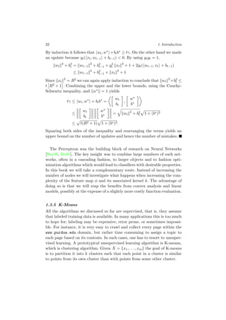 32 1 Introduction
By induction it follows that wt, w∗ +btb∗ ≥ tγ. On the other hand we made
an update because yt( xt, wt−1 + bt−1) < 0. By using ytyt = 1,
wt
2
+ b2
t = wt−1
2
+ b2
t−1 + y2
t xt
2
+ 1 + 2yt( wt−1, xt + bt−1)
≤ wt−1
2
+ b2
t−1 + xt
2
+ 1
Since xt
2
= R2 we can again apply induction to conclude that wt
2
+b2
t ≤
t R2 + 1 . Combining the upper and the lower bounds, using the Cauchy-
Schwartz inequality, and w∗ = 1 yields
tγ ≤ wt, w∗
+ btb∗
=
wt
bt
,
w∗
b∗
≤
wt
bt
w∗
b∗ = wt
2
+ b2
t 1 + (b∗)2
≤ t(R2 + 1) 1 + (b∗)2.
Squaring both sides of the inequality and rearranging the terms yields an
upper bound on the number of updates and hence the number of mistakes.
The Perceptron was the building block of research on Neural Networks
[Hay98, Bis95]. The key insight was to combine large numbers of such net-
works, often in a cascading fashion, to larger objects and to fashion opti-
mization algorithms which would lead to classiﬁers with desirable properties.
In this book we will take a complementary route. Instead of increasing the
number of nodes we will investigate what happens when increasing the com-
plexity of the feature map φ and its associated kernel k. The advantage of
doing so is that we will reap the beneﬁts from convex analysis and linear
models, possibly at the expense of a slightly more costly function evaluation.
1.3.5 K-Means
All the algorithms we discussed so far are supervised, that is, they assume
that labeled training data is available. In many applications this is too much
to hope for; labeling may be expensive, error prone, or sometimes impossi-
ble. For instance, it is very easy to crawl and collect every page within the
www.purdue.edu domain, but rather time consuming to assign a topic to
each page based on its contents. In such cases, one has to resort to unsuper-
vised learning. A prototypical unsupervised learning algorithm is K-means,
which is clustering algorithm. Given X = {x1, . . . , xm} the goal of K-means
is to partition it into k clusters such that each point in a cluster is similar
to points from its own cluster than with points from some other cluster.
 