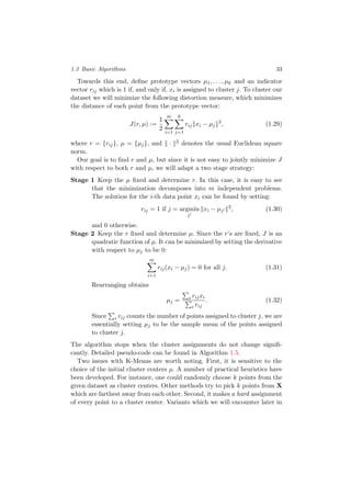 1.3 Basic Algorithms 33
Towards this end, deﬁne prototype vectors µ1, . . . , µk and an indicator
vector rij which is 1 if, and only if, xi is assigned to cluster j. To cluster our
dataset we will minimize the following distortion measure, which minimizes
the distance of each point from the prototype vector:
J(r, µ) :=
1
2
m
i=1
k
j=1
rij xi − µj
2
, (1.29)
where r = {rij}, µ = {µj}, and · 2 denotes the usual Euclidean square
norm.
Our goal is to ﬁnd r and µ, but since it is not easy to jointly minimize J
with respect to both r and µ, we will adapt a two stage strategy:
Stage 1 Keep the µ ﬁxed and determine r. In this case, it is easy to see
that the minimization decomposes into m independent problems.
The solution for the i-th data point xi can be found by setting:
rij = 1 if j = argmin
j
xi − µj
2
, (1.30)
and 0 otherwise.
Stage 2 Keep the r ﬁxed and determine µ. Since the r’s are ﬁxed, J is an
quadratic function of µ. It can be minimized by setting the derivative
with respect to µj to be 0:
m
i=1
rij(xi − µj) = 0 for all j. (1.31)
Rearranging obtains
µj = i rijxi
i rij
. (1.32)
Since i rij counts the number of points assigned to cluster j, we are
essentially setting µj to be the sample mean of the points assigned
to cluster j.
The algorithm stops when the cluster assignments do not change signiﬁ-
cantly. Detailed pseudo-code can be found in Algorithm 1.5.
Two issues with K-Means are worth noting. First, it is sensitive to the
choice of the initial cluster centers µ. A number of practical heuristics have
been developed. For instance, one could randomly choose k points from the
given dataset as cluster centers. Other methods try to pick k points from X
which are farthest away from each other. Second, it makes a hard assignment
of every point to a cluster center. Variants which we will encounter later in
 