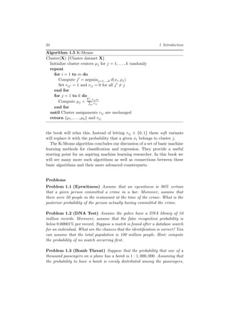 34 1 Introduction
Algorithm 1.5 K-Means
Cluster(X) {Cluster dataset X}
Initialize cluster centers µj for j = 1, . . . , k randomly
repeat
for i = 1 to m do
Compute j = argminj=1,...,k d(xi, µj)
Set rij = 1 and rij = 0 for all j = j
end for
for j = 1 to k do
Compute µj = i rijxi
i rij
end for
until Cluster assignments rij are unchanged
return {µ1, . . . , µk} and rij
the book will relax this. Instead of letting rij ∈ {0, 1} these soft variants
will replace it with the probability that a given xi belongs to cluster j.
The K-Means algorithm concludes our discussion of a set of basic machine
learning methods for classiﬁcation and regression. They provide a useful
starting point for an aspiring machine learning researcher. In this book we
will see many more such algorithms as well as connections between these
basic algorithms and their more advanced counterparts.
Problems
Problem 1.1 (Eyewitness) Assume that an eyewitness is 90% certain
that a given person committed a crime in a bar. Moreover, assume that
there were 50 people in the restaurant at the time of the crime. What is the
posterior probability of the person actually having committed the crime.
Problem 1.2 (DNA Test) Assume the police have a DNA library of 10
million records. Moreover, assume that the false recognition probability is
below 0.00001% per record. Suppose a match is found after a database search
for an individual. What are the chances that the identiﬁcation is correct? You
can assume that the total population is 100 million people. Hint: compute
the probability of no match occurring ﬁrst.
Problem 1.3 (Bomb Threat) Suppose that the probability that one of a
thousand passengers on a plane has a bomb is 1 : 1, 000, 000. Assuming that
the probability to have a bomb is evenly distributed among the passengers,
 